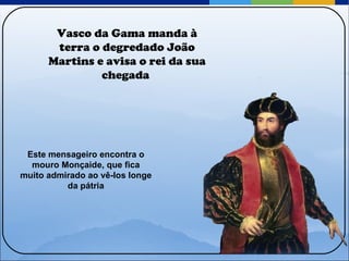 Vasco da Gama manda à terra o degredado João Martins e avisa o rei da sua chegada  Este mensageiro encontra o mouro Monçaide, que fica muito admirado ao vê-los longe da pátria 