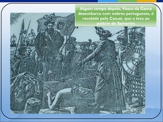 Algum tempo depois, Vasco da Gama desembarca com nobres portugueses, é recebido pelo Catual, que o leva ao palácio do Samorim 