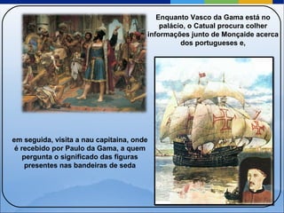 Enquanto Vasco da Gama está no palácio, o Catual procura colher informações junto de Monçaide acerca dos portugueses e, em seguida, visita a nau capitaina, onde é recebido por Paulo da Gama, a quem pergunta o significado das figuras presentes nas bandeiras de seda 