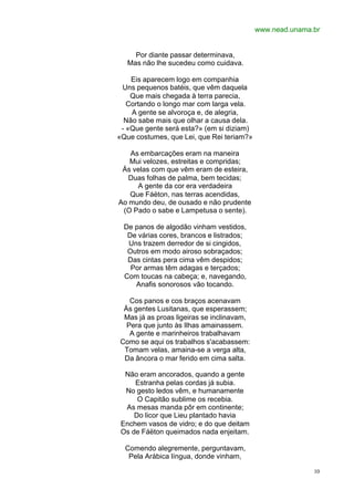www.nead.unama.br


     Por diante passar determinava,
   Mas não lhe sucedeu como cuidava.

    Eis aparecem logo em companhia
 Uns pequenos batéis, que vêm daquela
    Que mais chegada à terra parecia,
   Cortando o longo mar com larga vela.
    A gente se alvoroça e, de alegria,
  Não sabe mais que olhar a causa dela.
 - «Que gente será esta?» (em si diziam)
«Que costumes, que Lei, que Rei teriam?»

   As embarcações eram na maneira
   Mui velozes, estreitas e compridas;
 Ás velas com que vêm eram de esteira,
   Duas folhas de palma, bem tecidas;
     A gente da cor era verdadeira
   Que Fáëton, nas terras acendidas,
Ao mundo deu, de ousado e não prudente
 (O Pado o sabe e Lampetusa o sente).

 De panos de algodão vinham vestidos,
  De várias cores, brancos e listrados;
  Uns trazem derredor de si cingidos,
  Outros em modo airoso sobraçados;
  Das cintas pera cima vêm despidos;
   Por armas têm adagas e terçados;
 Com toucas na cabeça; e, navegando,
    Anafis sonorosos vão tocando.

   Cos panos e cos braços acenavam
 Às gentes Lusitanas, que esperassem;
 Mas já as proas ligeiras se inclinavam,
  Pera que junto às Ilhas amainassem.
   A gente e marinheiros trabalhavam
Como se aqui os trabalhos s'acabassem:
 Tomam velas, amaina-se a verga alta,
 Da âncora o mar ferido em cima salta.

  Não eram ancorados, quando a gente
     Estranha pelas cordas já subia.
  No gesto ledos vêm, e humanamente
      O Capitão sublime os recebia.
  As mesas manda pôr em continente;
     Do licor que Lieu plantado havia
 Enchem vasos de vidro; e do que deitam
 Os de Fáëton queimados nada enjeitam.

  Comendo alegremente, perguntavam,
   Pela Arábica língua, donde vinham,

                                                          10
 