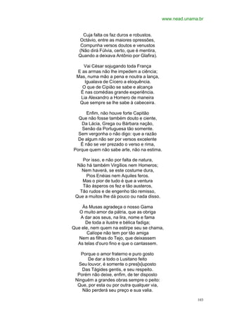 www.nead.unama.br


    Cuja falta os faz duros e robustos.
  Octávio, entre as maiores opressões,
   Compunha versos doutos e venustos
  (Não dirá Fúlvia, certo, que é mentira,
  Quando a deixava Antônio por Glafira).

     Vai César sojugando toda França
  E as armas não lhe impedem a ciência;
  Mas, numa mão a pena e noutra a lança,
     Igualava de Cícero a eloquência.
    O que de Cipião se sabe e alcança
   É nas comédias grande experiência.
   Lia Alexandro a Homero de maneira
   Que sempre se lhe sabe à cabeceira.

      Enfim, não houve forte Capitão
  Que não fosse também douto e ciente,
   Da Lácia, Grega ou Bárbara nação,
    Senão da Portuguesa tão somente.
  Sem vergonha o não digo: que a razão
  De algum não ser por versos excelente
   É não se ver prezado o verso e rima,
Porque quem não sabe arte, não na estima.

    Por isso, e não por falta de natura,
  Não há também Virgílios nem Homeros;
    Nem haverá, se este costume dura,
      Pios Enéias nem Aquiles feros.
    Mas o pior de tudo é que a ventura
    Tão ásperos os fez e tão austeros,
   Tão rudos e de engenho tão remisso,
 Que a muitos lhe dá pouco ou nada disso.

    Às Musas agradeça o nosso Gama
   O muito amor da pátria, que as obriga
   A dar aos seus, na lira, nome e fama
      De toda a ilustre e bélica fadiga;
Que ele, nem quem na estirpe seu se chama,
       Calíope não tem por tão amiga
   Nem as filhas do Tejo, que deixassem
  As telas d'ouro fino e que o cantassem.

    Porque o amor fraterno e puro gosto
       De dar a todo o Lusitano feito
  Seu louvor, é somente o pres[s]uposto
    Das Tágides gentis, e seu respeito.
  Porém não deixe, enfim, de ter disposto
 Ninguém a grandes obras sempre o peito:
  Que, por esta ou por outra qualquer via,
    Não perderá seu preço e sua valia.

                                                           103
 