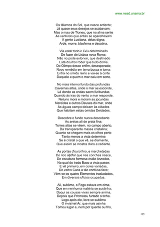 www.nead.unama.br


 Os tálamos do Sol, que nasce ardente;
  Já quase seus desejos se acabavam;
Mas o mau de Tioneu, que na alma sente
 As venturas que então se aparelhavam
      À gente Lusitana, delas digna,
    Arde, morre, blasfema e desatina.

  Via estar todo o Céu determinado
    De fazer de Lisboa nova Roma;
 Não no pode estorvar, que destinado
  Está doutro Poder que tudo doma.
 Do Olimpo desce enfim, desesperado;
 Novo remédio em terra busca e toma:
 Entra no úmido reino e vai-se à corte
 Daquele a quem o mar caiu em sorte.

 No mais interno fundo das profundas
Cavernas altas, onde o mar se esconde,
  Lá donde as ondas saem furibundas
Quando às iras do vento o mar responde,
   Netuno mora e moram as jocundas
Nereidas e outros Deuses do mar, onde
  As águas campo deixam às cidades
 Que habitam estas úmidas Deidades.

 Descobre o fundo nunca descoberto
       As areias ali de prata fina;
Torres altas se vêem, no campo aberto,
   Da transparente massa cristalina;
Quanto se chegam mais os olhos perto
    Tanto menos a vista determina
  Se é cristal o que vê, se diamante,
 Que assim se mostra claro e radiante.

  As portas d'ouro fino, e marchetadas
 Do rico aljôfar que nas conchas nasce,
  De escultura formosa estão lavradas,
  Na qual do irado Baco a vista passe;
   E vê primeiro, em cores variadas,
   Do velho Caos a tão confusa face;
Vêm-se os quatro Elementos trasladados,
     Em diversos ofícios ocupados.

  Ali, sublime, o Fogo estava em cima,
 Que em nenhuma matéria se sustinha;
 Daqui as cousas vivas sempre anima,
  Depois que Prometeu furtado o tinha.
      Logo após ele, leve se sublima
      O invisível Ar, que mais asinha
 Tomou lugar e, nem por quente ou frio,

                                                        105
 