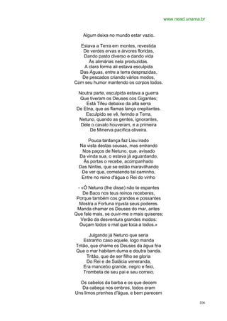 www.nead.unama.br


    Algum deixa no mundo estar vazio.

  Estava a Terra em montes, revestida
   De verdes ervas e árvores floridas,
   Dando pasto diverso e dando vida
      Às alimárias nela produzidas.
    A clara forma ali estava esculpida
  Das Águas, entre a terra desprazidas,
   De pescados criando vários modos,
Com seu humor mantendo os corpos todos.

  Noutra parte, esculpida estava a guerra
   Que tiveram os Deuses cos Gigantes;
     Está Tifeu debaixo da alta serra
 De Etna, que as flamas lança crepitantes.
     Esculpido se vê, ferindo a Terra,
  Netuno, quando as gentes, ignorantes,
   Dele o cavalo houveram, e a primeira
       De Minerva pacífica oliveira.

      Pouca tardança faz Lieu irado
  Na vista destas cousas, mas entrando
   Nos paços de Netuno, que, avisado
  Da vinda sua, o estava já aguardando,
    Às portas o recebe, acompanhado
  Das Ninfas, que se estão maravilhando
   De ver que, cometendo tal caminho,
   Entre no reino d'água o Rei do vinho

  - «Ó Netuno (lhe disse) não te espantes
     De Baco nos teus reinos receberes,
 Porque também cos grandes e possantes
   Mostra a Fortuna injusta seus poderes.
 Manda chamar os Deuses do mar, antes
Que fale mais, se ouvir-me o mais quiseres;
    Verão da desventura grandes modos:
   Ouçam todos o mal que toca a todos.»

       Julgando já Netuno que seria
    Estranho caso aquele, logo manda
Tritão, que chame os Deuses da água fria
Que o mar habitam duma e doutra banda.
      Tritão, que de ser filho se gloria
      Do Rei e de Salácia veneranda,
    Era mancebo grande, negro e feio,
    Trombeta de seu pai e seu correio.

  Os cabelos da barba e os que decem
   Da cabeça nos ombros, todos eram
Uns limos prenhes d'água, e bem parecem

                                                            106
 