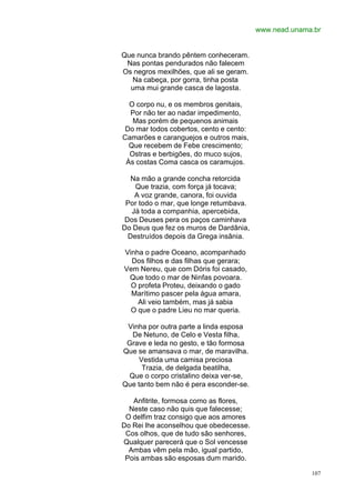 www.nead.unama.br


Que nunca brando pêntem conheceram.
 Nas pontas pendurados não falecem
Os negros mexilhões, que ali se geram.
  Na cabeça, por gorra, tinha posta
  uma mui grande casca de lagosta.

  O corpo nu, e os membros genitais,
  Por não ter ao nadar impedimento,
   Mas porém de pequenos animais
 Do mar todos cobertos, cento e cento:
Camarões e caranguejos e outros mais,
  Que recebem de Febe crescimento;
  Ostras e berbigões, do muco sujos,
 Às costas Coma casca os caramujos.

   Na mão a grande concha retorcida
    Que trazia, com força já tocava;
    A voz grande, canora, foi ouvida
 Por todo o mar, que longe retumbava.
   Já toda a companhia, apercebida,
 Dos Deuses pera os paços caminhava
Do Deus que fez os muros de Dardânia,
  Destruídos depois da Grega insânia.

Vinha o padre Oceano, acompanhado
  Dos filhos e das filhas que gerara;
Vem Nereu, que com Dóris foi casado,
 Que todo o mar de Ninfas povoara.
  O profeta Proteu, deixando o gado
  Marítimo pascer pela água amara,
    Ali veio também, mas já sabia
  O que o padre Lieu no mar queria.

 Vinha por outra parte a linda esposa
  De Netuno, de Celo e Vesta filha,
 Grave e leda no gesto, e tão formosa
Que se amansava o mar, de maravilha.
     Vestida uma camisa preciosa
      Trazia, de delgada beatilha,
 Que o corpo cristalino deixa ver-se,
Que tanto bem não é pera esconder-se.

   Anfitrite, formosa como as flores,
  Neste caso não quis que falecesse;
 O delfim traz consigo que aos amores
Do Rei lhe aconselhou que obedecesse.
 Cos olhos, que de tudo são senhores,
Qualquer parecerá que o Sol vencesse
  Ambas vêm pela mão, igual partido,
 Pois ambas são esposas dum marido.

                                                       107
 