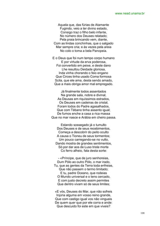 www.nead.unama.br


   Aquela que, das fúrias de Atamante
    Fugindo, veio a ter divino estado,
    Consigo traz o filho belo infante,
    No número dos Deuses relatado;
    Pela praia brincando vem, diante,
 Com as lindas conchinhas, que o salgado
  Mar sempre cria; e às vezes pela areia
    No colo o toma a bela Panopeia.

E o Deus que foi num tempo corpo humano
      E por virtude da erva poderosa,
  Foi convertido em peixe, e deste dano
      Lhe resultou Deidade gloriosa,
    Inda vinha chorando o feio engano
  Que Circes tinha usado Coma formosa
 Scila, que ele ama, desta sendo amado,
 Que a mais obriga amor mal empregado.

     Já finalmente todos assentados
     Na grande sala, nobre e divinal,
   As Deusas em riquíssimos estrados,
    Os Deuses em cadeiras de cristal,
   Foram todos do Padre agasalhados,
   Que com Tébano tinha assento igual;
   De fumos enche a casa a rica massa
Que no mar nasce e Arábia em cheiro passa.

      Estando sossegado já o tumulto
   Dos Deuses e de seus recebimentos,
    Começa a descobrir do peito oculto
   A causa o Tioneu de seus tormentos;
    Um pouco carregando-se no vulto,
  Dando mostra de grandes sentimentos,
    Só por dar aos de Luso triste morte
      Co ferro alheio, fala desta sorte:

    - «Príncipe, que de juro senhoreias,
   Dum Pólo ao outro Pólo, o mar irado,
 Tu, que as gentes da Terra toda enfreias,
     Que não passem o termo limitado;
      E tu, padre Oceano, que rodeias
   O Mundo universal e o tens cercado,
    E com justo decreto assim permites
   Que dentro vivam só de seus limites;

  «E vós, Deuses do Mar, que não sofreis
   Injúria alguma em vosso reino grande,
  Que com castigo igual vos não vingueis
  De quem quer que por ele corra e ande:
   Que descuido foi este em que viveis?

                                                           108
 