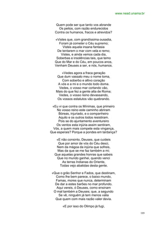 www.nead.unama.br


    Quem pode ser que tanto vos abrande
     Os peitos, com razão endurecidos
   Contra os humanos, fracos e atrevidos?

   «Vistes que, com grandíssima ousadia,
     Foram já cometer o Céu supremo;
        Vistes aquela insana fantasia
    De tentarem o mar com vela e remo;
      Vistes, e ainda vemos cada dia,
    Soberbas e insolências tais, que temo
   Que do Mar e do Céu, em poucos anos,
   Venham Deuses a ser, e nós, humanos.

      «Vedes agora a fraca geração
    Que dum vassalo meu o nome toma,
       Com soberbo e altivo coração
    A vós e a mi e o mundo todo doma.
     Vedes, o vosso mar cortando vão,
   Mais do que fez a gente alta de Roma;
     Vedes, o vosso reino devassando,
    Os vossos estatutos vão quebrando.

 «Eu vi que contra os Mínimas, que primeiro
    No vosso reino este caminho abriram
     Bóreas, injuriado, e o companheiro
     Aquilo e os outros todos resistiram.
     Pois se do ajuntamento aventureiro
   Os ventos esta injúria assim sentiram,
 Vós, a quem mais compete esta vingança,
Que esperais? Porque a pondes em tardança?

   «E não consinto, Deuses, que cuideis
    Que por amor de vós do Céu desci,
   Nem da mágoa da injúria que sofreis,
    Mas da que se me faz também a mi;
  Que aquelas grandes honras que sabeis
   Que no mundo ganhei, quando venci
      As terras Indianas do Oriente,
     Todas vejo abatidas desta gente.

 «Que o grão Senhor e Fados, que destinam,
   Como lhe bem parece, o baixo mundo,
   Famas, mores que nunca, determinam
   De dar a estes barões no mar profundo.
    Aqui vereis, ó Deuses, como ensinam
  O mal também a Deuses; que, a segundo
     Se vê, ninguém já tem menos valia
   Que quem com mais razão valer devia.

        «E por isso do Olimpo já fugi,

                                                          109
 