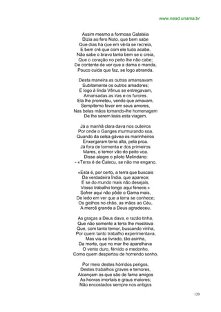 www.nead.unama.br


    Assim mesmo a formosa Galatéia
    Dizia ao fero Noto, que bem sabe
  Que dias há que em vê-la se recreia,
   E bem crê que com ele tudo acabe.
 Não sabe o bravo tanto bem se o creia,
  Que o coração no peito lhe não cabe;
De contente de ver que a dama o manda,
 Pouco cuida que faz, se logo abranda.

  Desta maneira as outras amansavam
    Subitamente os outros amadores;
  E logo à linda Vênus se entregavam,
    Amansadas as iras e os furores.
 Ela lhe prometeu, vendo que amavam,
   Sempiterno favor em seus amores,
Nas belas mãos tomando-lhe homenagem
     De lhe serem leais esta viagem.

   Já a manhã clara dava nos outeiros
  Por onde o Ganges murmurando soa,
 Quando da celsa gávea os marinheiros
    Enxergaram terra alta, pela proa.
   Já fora de tormenta e dos primeiros
    Mares, o temor vão do peito voa.
     Disse alegre o piloto Melindano:
- «Terra é de Calecu, se não me engano.

 «Esta é, por certo, a terra que buscais
    Da verdadeira Índia, que aparece;
   E se do mundo mais não desejais,
   Vosso trabalho longo aqui fenece.»
   Sofrer aqui não pôde o Gama mais,
 De ledo em ver que a terra se conhece;
  Os giolhos no chão, as mãos ao Céu,
   A mercê grande a Deus agradeceu.

  As graças a Deus dava, e razão tinha,
  Que não somente a terra lhe mostrava
 Que, com tanto temor, buscando vinha,
 Por quem tanto trabalho experimentava,
      Mas via-se livrado, tão asinha,
  Da morte, que no mar lhe aparelhava
    O vento duro, férvido e medonho,
Como quem despertou de horrendo sonho.

    Por meio destes hórridos perigos,
   Destes trabalhos graves e temores,
  Alcançam os que são de fama amigos
   As honras imortais e graus maiores;
   Não encostados sempre nos antigos

                                                         120
 