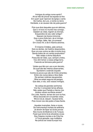 www.nead.unama.br


      Inimigos do antigo nome santo?
  Ali se hão-de provar da espada os fios
 Em quem quer reprovar da Igreja o canto.
   De Carlos, de Luís, o nome e a terra
Herdaste, e as causas não da justa guerra?

 Pois que direi daqueles que em delícias,
  Que o vil ócio no mundo traz consigo,
  Gastam as vidas, logram as divinais,
     Esquecidos do seu valor antigo?
       Nascem da tirania inimicícia,
   Que o povo forte tem, de si inimigo.
      Contigo, Itália, falo, já sumersa
  Em vícios mil, e de ti mesma adversa.

     Ó míseros Cristãos, pela ventura
 Sois os dentes, de Cadimo desprazidos,
 Que uns aos outros se dão à morte dura,
 Sendo todos de um ventre produzidos?
      Não vedes a divina Sepultura
 Possuída de Cães, que, sempre unidos,
  Vos vêm tomar a vossa antiga terra,
    Fazendo-se famosos pela guerra?

  Vedes que têm por uso e por decreto,
   Do qual são tão inteiros observantes,
       Ajuntarem o exército inquieto
Contra os povos que são de Cristo amantes;
    Entre vós nunca deixa a fera Aleto
     De semear cizânias repugnantes.
    Olhai se estais seguros de perigos,
  Que eles, e vós, sois vossos inimigos.

     Se cobiça de grandes senhorios
   Vos faz ir conquistar terras alheias,
  Não vedes que Pactolo e Hermo rios
     Ambos volvem auríferas areias?
 Em Lídia, Assíria, lavram de ouro os fios;
  África esconde em si luzentes veias;
   Mova-vos já, sequer, riqueza tanta,
 Pois mover-vos não pode a Casa Santa.

    Aquelas invenções, feras e novas,
   De instrumentos mortais da artilharia
    Já devem de fazer as duras provas
   Nos muros de Bizâncio e de Turquia.
   Fazei que torne lá às silvestres covas
    Dos Cáspios montes e da Cítia fria
     A Turca geração, que multiplica
     Na polícia da vossa Europa rica.

                                                            123
 