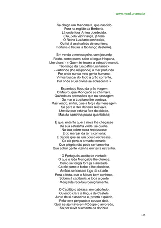 www.nead.unama.br


    Se chega um Mahometa, que nascido
          Fora na região da Berberia,
        Lá onde fora Anteu obedecido.
         (Ou, pela vizinhança, já teria
         O Reino Lusitano conhecido,
      Ou foi já assinalado de seu ferro;
    Fortuna o trouxe a tão longo desterro).

     Em vendo o mensageiro, com jocundo
  Rosto, como quem sabe a língua Hispana,
Lhe disse: - « Quem te trouxe a estoutro mundo,
       Tão longe da tua pátria Lusitana?»
   - «Abrindo (lhe responde) o mar profundo
      Por onde nunca veio gente humana;
     Vimos buscar do Indo a grão corrente,
     Por onde a Lei divina se acrescente.»

      Espantado ficou da grão viagem
    O Mouro, que Monçaide se chamava,
  Ouvindo as opressões que na passagem
       Do mar o Lusitano lhe contava.
 Mas vendo, enfim, que a força da mensagem
       Só pera o Rei da terra relevava,
     Lhe diz que estava fora da cidade,
     Mas de caminho pouca quantidade;

   E que, entanto que a nova lhe chegasse
      De sua estranha vinda, se queria,
       Na sua pobre casa repousasse
        E do manjar da terra comeria;
    E depois que se um pouco recreasse,
       Co ele pera a armada tornaria,
      Que alegria não pode ser tamanha
  Que achar gente vizinha em terra estranha.

       O Português aceita de vontade
     O que o ledo Monçaide lhe oferece;
      Como se longa fora já a amizade,
     Co ele come e bebe e lhe obedece.
      Ambos se tornam logo da cidade
   Pera a frota, que o Mouro bem conhece.
     Sobem à capitania, e toda a gente
      Monçaide recebeu benignamente.

     O Capitão o abraça, em cabo ledo,
     Ouvindo clara a língua de Castela;
   Junto de si o assenta e, pronto e quedo,
     Pela terra pergunta e cousas dela.
   Qual se ajuntava em Ródope o arvoredo,
      Só por ouvir o amante da donzela

                                                             126
 