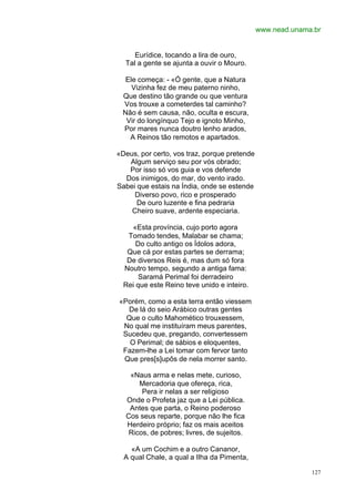 www.nead.unama.br


     Eurídice, tocando a lira de ouro,
  Tal a gente se ajunta a ouvir o Mouro.

  Ele começa: - «Ó gente, que a Natura
    Vizinha fez de meu paterno ninho,
 Que destino tão grande ou que ventura
 Vos trouxe a cometerdes tal caminho?
 Não é sem causa, não, oculta e escura,
  Vir do longínquo Tejo e ignoto Minho,
 Por mares nunca doutro lenho arados,
   A Reinos tão remotos e apartados.

«Deus, por certo, vos traz, porque pretende
   Algum serviço seu por vós obrado;
   Por isso só vos guia e vos defende
  Dos inimigos, do mar, do vento irado.
Sabei que estais na Índia, onde se estende
     Diverso povo, rico e prosperado
      De ouro luzente e fina pedraria
    Cheiro suave, ardente especiaria.

    «Esta província, cujo porto agora
   Tomado tendes, Malabar se chama;
      Do culto antigo os Ídolos adora,
   Que cá por estas partes se derrama;
   De diversos Reis é, mas dum só fora
  Noutro tempo, segundo a antiga fama:
       Saramá Perimal foi derradeiro
  Rei que este Reino teve unido e inteiro.

«Porém, como a esta terra então viessem
  De lá do seio Arábico outras gentes
  Que o culto Mahomético trouxessem,
 No qual me instituíram meus parentes,
 Sucedeu que, pregando, convertessem
   O Perimal; de sábios e eloquentes,
 Fazem-lhe a Lei tomar com fervor tanto
 Que pres[s]upôs de nela morrer santo.

   «Naus arma e nelas mete, curioso,
      Mercadoria que ofereça, rica,
       Pera ir nelas a ser religioso
  Onde o Profeta jaz que a Lei pública.
   Antes que parta, o Reino poderoso
  Cos seus reparte, porque não lhe fica
  Herdeiro próprio; faz os mais aceitos
   Ricos, de pobres; livres, de sujeitos.

    «A um Cochim e a outro Cananor,
  A qual Chale, a qual a Ilha da Pimenta,

                                                            127
 