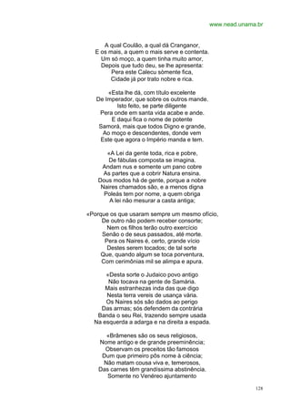 www.nead.unama.br


      A qual Coulão, a qual dá Cranganor,
   E os mais, a quem o mais serve e contenta.
     Um só moço, a quem tinha muito amor,
     Depois que tudo deu, se lhe apresenta:
         Pera este Calecu sòmente fica,
         Cidade já por trato nobre e rica.

       «Esta lhe dá, com título excelente
   De Imperador, que sobre os outros mande.
          Isto feito, se parte diligente
    Pera onde em santa vida acabe e ande.
        E daqui fica o nome de potente
    Samorá, mais que todos Digno e grande,
     Ao moço e descendentes, donde vem
    Este que agora o Império manda e tem.

       «A Lei da gente toda, rica e pobre,
       De fábulas composta se imagina.
     Andam nus e somente um pano cobre
      As partes que a cobrir Natura ensina.
    Dous modos há de gente, porque a nobre
     Naires chamados são, e a menos digna
      Poleás tem por nome, a quem obriga
        A lei não mesurar a casta antiga;

«Porque os que usaram sempre um mesmo ofício,
     De outro não podem receber consorte;
       Nem os filhos terão outro exercício
     Senão o de seus passados, até morte.
      Pera os Naires é, certo, grande vício
       Destes serem tocados; de tal sorte
     Que, quando algum se toca porventura,
     Com cerimônias mil se alimpa e apura.

      «Desta sorte o Judaico povo antigo
       Não tocava na gente de Samária.
      Mais estranhezas inda das que digo
      Nesta terra vereis de usança vária.
      Os Naires sós são dados ao perigo
    Das armas; sós defendem da contrária
   Banda o seu Rei, trazendo sempre usada
  Na esquerda a adarga e na direita a espada.

      «Brâmenes são os seus religiosos,
    Nome antigo e de grande preeminência;
      Observam os preceitos tão famosos
     Dum que primeiro pôs nome à ciência;
     Não matam cousa viva e, temerosos,
    Das carnes têm grandíssima abstinência.
       Somente no Venéreo ajuntamento

                                                              128
 