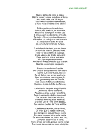 www.nead.unama.br


     Que só pera este efeito já trazia;
 Dá-lhe conserva doce e dá-lhe o ardente,
      Não usado licor, que dá alegria.
   Tudo o Mouro contente bem recebe,
   E muito mais contente come e bebe

      Está a gente marítima de Luso
   Subida pela enxárcia, de admirada,
    Notando o estrangeiro modo e uso
  E a linguagem tão bárbara e enleada.
  Também o Mouro astuto está confuso,
  Olhando a cor, o trajo e a forte armada;
      E, perguntando tudo, lhe dizia
    Se porventura vinham de Turquia.

  E mais lhe diz também que ver deseja
   Os livros de sua Lei, preceito ou fé,
    Pera ver se conforme à sua seja,
   Ou se são dos de Cristo, como crê;
     E por que tudo note e tudo veja,
       Ao Capitão pedia que lhe dê
 Mostra das fortes armas de que usavam
    Quando cos inimigos pelejavam.

      Responde o valoroso Capitão,
  Por um que a língua escura bem sabia:
   —«Dar-te-ei, Senhor ilustre, relação
   De mi, da Lei, das armas que trazia.
    Nem sou da terra, nem da geração
     Das gentes enojosas de Turquia,
    Mas sou da forte Europa belicosa;
   Busco as terras da Índia tão famosa.

  «A Lei tenho d'Aquele a cujo império
      Obedece o visível e invisível,
   Aquele que criou todo o Hemisfério,
  Tudo o que sente e todo o insensível;
    Que padeceu desonra e vitupério,
   Sofrendo morte injusta e insofrível,
   E que do Céu à Terra enfim desceu,
  Por subir os mortais da Terra ao Céu.

   «Deste Deus-Homem, alto e infinito,
    Os livros que tu pedes não trazia,
  Que bem posso escusar trazer escrito
  Em papel o que na alma andar devia.
 Se as armas queres ver, como tens dito,
     Cumprido esse desejo te seria;
Como amigo as verás, porque eu me obrigo
Que nunca as queiras ver como inimigos».

                                                            13
 