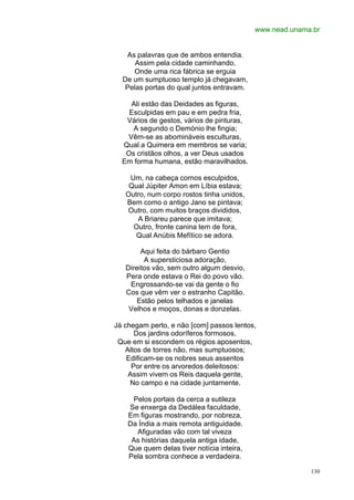 www.nead.unama.br


   As palavras que de ambos entendia.
      Assim pela cidade caminhando,
     Onde uma rica fábrica se erguia
  De um sumptuoso templo já chegavam,
   Pelas portas do qual juntos entravam.

    Ali estão das Deidades as figuras,
    Esculpidas em pau e em pedra fria,
   Vários de gestos, vários de pinturas,
     A segundo o Demónio lhe fingia;
   Vêm-se as abomináveis esculturas,
  Qual a Quimera em membros se varia;
   Os cristãos olhos, a ver Deus usados
  Em forma humana, estão maravilhados.

    Um, na cabeça cornos esculpidos,
    Qual Júpiter Amon em Líbia estava;
   Outro, num corpo rostos tinha unidos,
   Bem como o antigo Jano se pintava;
   Outro, com muitos braços divididos,
      A Briareu parece que imitava;
     Outro, fronte canina tem de fora,
      Qual Anúbis Mefítico se adora.

        Aqui feita do bárbaro Gentio
         A supersticiosa adoração,
   Direitos vão, sem outro algum desvio,
   Pera onde estava o Rei do povo vão.
    Engrossando-se vai da gente o fio
   Cos que vêm ver o estranho Capitão.
      Estão pelos telhados e janelas
    Velhos e moços, donas e donzelas.

Já chegam perto, e não [com] passos lentos,
      Dos jardins odoríferos formosos,
 Que em si escondem os régios aposentos,
   Altos de torres não, mas sumptuosos;
    Edificam-se os nobres seus assentos
     Por entre os arvoredos deleitosos:
    Assim vivem os Reis daquela gente,
     No campo e na cidade juntamente.

     Pelos portais da cerca a sutileza
    Se enxerga da Dedálea faculdade,
    Em figuras mostrando, por nobreza,
    Da Índia a mais remota antiguidade.
      Afiguradas vão com tal viveza
     As histórias daquela antiga idade,
    Que quem delas tiver notícia inteira,
    Pela sombra conhece a verdadeira.

                                                          130
 