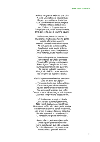 www.nead.unama.br


   Estava um grande exército, que pisa
    A terra Oriental que o Idaspe lava;
     Rege-o um capitão de fronte lisa,
   Que com frondentes tirsos pelejava
      (Por ele edificada estava Nisa
     Nas ribeiras do rio que manava),
  Tão próprio que, se ali estiver Semele,
  Dirá, por certo, que é seu filho aquele.

    Mais avante, bebendo, seca o rio
  Mui grande multidão da Assíria gente,
       sujeita a feminino senhorio
   De uma tão bela como incontinente.
    Ali tem, junto ao lado nunca frio,
    Esculpido o feroz ginete ardente
  Com quem teria o filho competência.
   Amor nefando, bruta incontinência!

   Daqui mais apartadas, tremulavam
    As bandeiras de Grécia gloriosas
   (Terceira Monarquia), e sojugavam
   Até as águas Gangéticas undosas.
   Dum capitão mancebo se guiavam,
     De palmas rodeado valorosos,
   Que já não de Filipo, mas, sem falta
    De progênie de Júpiter se exalta.

 Os Portugueses vendo estas memórias,
        Dizia o Catual ao Capitão:
  - «Tempo cedo virá que outras vitórias
     Estas que agora olhais abaterão;
    Aqui se escreverão novas histórias
    Por gentes estrangeiras que virão;
Que os nossos sábios magos o alcançaram
   Quando o tempo futuro especularam.

    «E diz-lhe mais a mágica ciência
   Que, pera se evitar força tamanho,
  Não valerá dos homens resistência,
Que contra o Céu não vã da gente manha;
Mas também diz que a bélica excelência,
 Nas armas e na paz, da gente estranha
  Será tal, que será no mundo ouvido
   O vencedor por glória do vencido».

    Assim falando, entravam já na sala
     Onde aquele potente Imperador
   Numa camilha jaz, que não se iguala
   De outra alguma no preço e no lavor.
     No recostado gesto se assinala

                                                           131
 