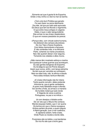 www.nead.unama.br


 Sòmente sei que é gente lá de Espanha,
Onde o meu ninho e o Sol no mar se banha.

     «Tem a lei dum Profeta que gerado
     Foi sem fazer na carne detrimento
   Da mãe, tal que por bafo está aprovado
  Do Deus que tem do Mundo o regimento.
    O que entre meus antigos é vulgares
     Deles, é que o valor sanguinolento
    Das armas no seu braço resplandece,
   O que em nossos passados se parece.

 «Porque eles, com virtude sobre-humana,
   Os deitaram dos campos abundosos
      Do rico Tejo e fresca Guadiana,
    Com feitos memoráveis e famosos;
    E não contentes inda, e na Africana
   Parte, cortando os mares procelosos,
  Nos não querem deixar viver seguros,
   Tomando-nos cidades e altos muros.

«Não menos têm mostrado esforço e manha
Em quaisquer outras guerras que aconteçam,
   Ou das gentes belígeras de Espanha,
   Ou lá dalguns que do Pirene desçam.
Assim que nunca, enfim, com lança estranha
  Se tem que por vencidos se conheçam;
 Nem se sabe inda, não, te afirmo e assolo
    Pera estes Anibais nenhum Marcelo.

     «E s'esta informação não for inteira
   Tanto quanto convém, deles pretende
    Informar-te, que é gente verdadeira,
   A quem mais falsidade enoja e ofende;
  Vai ver-lhe a frota, as armas e a maneira
      Do fundido metal que tudo rende
        E folgarás de veres a polícia
      Portuguesa, na paz e na milícia.»

      Já com desejos o Idolatra ardia
   De ver isto que o Mouro lhe contava;
  Manda esquipar batéis, que ir ver queria
   Os lenhos em que o Gama navegava.
  Ambos partem da praia, a quem seguia
   A Naira geração, que o mar coalhava;
      À capitania sobem, forte e bela,
    Onde Paulo os recebe a bordo dela.

  Purpúreos são os toldos, e as bandeiras
     Do rico fio são que o bicho gera;

                                                            134
 