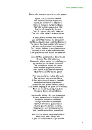 www.nead.unama.br


Numa mão sempre a espada e noutra a pena;

      Agora, com pobreza avorrecida,
     Por hospícios alheios degradado;
     Agora, da esperança já adquirida,
    De novo mais que nunca derribado;
    Agora às costas escapando a vida,
      Que dum fio pendia tão delgado
    Que não menos milagre foi salvar-se
   Que pera o Rei Judaico acrescentar-se.

     E ainda, Ninfas minhas, não bastava
   Que tamanhas misérias me cercassem,
 Senão que aqueles que eu cantando andava
  Tal prêmio de meus versos me tornassem:
    A troco dos descansos que esperava,
  Das capelas de louro que me honrassem,
   Trabalhos nunca usados me inventaram,
  Com que em tão duro estado me deitaram.

  Vede, Ninfas, que engenhos de senhores
        O vosso Tejo cria valorosos,
 Que assim sabem prezar, com tais favores,
    A quem os faz, cantando, gloriosos!
    Que exemplos a futuros escritores,
     Pera espertar engenhos curiosos,
    Pera porem as cousas em memória
     Que merecerem ter eterna glória!

    Pois logo, em tantos males, é forçado
     Que só vosso favor me não faleça,
   Principalmente aqui, que sou chegado
      Onde feitos diversos engrandeça:
   Dai-mo vós sós, que eu tenho já jurado
Que não no empregue em quem o não mereça,
     Nem por lisonja louve algum subido,
      Sob pena de não ser agradecido.

  Nem creiais, Ninfas, não, que fama desse
    A quem ao bem comum e do seu Rei
      Antepuser seu próprio interesse,
       Inimigo da divina e humana Lei.
      Nenhum ambicioso que quisesse
      Subir a grandes cargos, cantarei,
     Só por poder com torpes exercícios
   Usar mais largamente de seus vícios;

   Nenhum que use de seu poder bastante
       Pera servir a seu desejo feio,
   E que, por comprazer ao vulgo errante,

                                                           136
 
