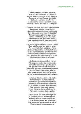 www.nead.unama.br


   O grão progenitor dos Reis primeiros:
   Nós Húngaro o fazemos, porém nado
  Crêem ser em Lotaríngia os estrangeiros.
    Depois de ter, cos Mouros, superado
       Galegos e Lioneses cavaleiros,
   À Casa Santa passa o santo Henrique,
  Por que o tronco dos Reis se santifique.»

- «Quem é, me dize, estoutro que me espanta
      (Pergunta o Malabar maravilhado),
   Que tantos esquadrões, que gente tanta,
   Com tão pouca, tem roto e destroçado?
    Tantos muros aspérrimos quebranta,
     Tantas batalhas dá, nunca cansado,
    Tantas coroas tem, por tantas partes,
   A seus pés derribadas, e estandartes?»

 - «Este é o primeiro Afonso (disse o Gama),
     Que todo Portugal aos Mouros toma;
    Por quem no Estígio lago jura a Fama
   De mais não celebrar nenhum de Roma.
   Este é aquele zeloso a quem Deus ama,
    Com cujo braço o Mouro inimigo doma,
  Pera quem de seu Reino abaixa os muros,
      Nada deixando já pera os futuros.

   «Se César, se Alexandre Rei, tiveram
   Tão pequeno poder, tão pouca gente,
    Contra tantos inimigos quantos eram
    Os que desbaratava este excelente,
 Não creias que seus nomes se estenderam
    Com glórias imortais tão largamente;
   Mas deixa os feitos seus inexplicáveis,
  Vê que os de seus vassalos são notáveis.

    «Este que vês olhar, com gesto irado,
      Pera o rompido aluno mal sofrido,
    Dizendo-lhe que o exército espalhado
   Recolha, e torne ao campo defendido;
   Torna o Moço, do velho acompanhado,
      Que vencedor o torna de vencido:
     Egas Moniz se chama o forte velho,
      Pera leais vassalos claro espelho.

   «Vê-lo cá vai cos filhos a entregar-se,
    A corda ao colo, nu de seda e pano,
    Porque não quis o Moço sujeitar-se,
    Como ele prometera, ao Castelhano.
   Fez com siso e promessas levantar-se
     O cerco, que já estava soberano.

                                                             139
 