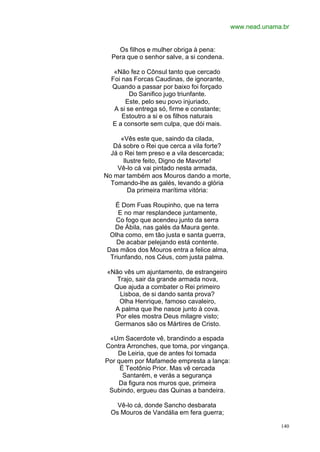www.nead.unama.br


    Os filhos e mulher obriga à pena:
  Pera que o senhor salve, a si condena.

   «Não fez o Cônsul tanto que cercado
  Foi nas Forcas Caudinas, de ignorante,
  Quando a passar por baixo foi forçado
         Do Sanifico jugo triunfante.
       Este, pelo seu povo injuriado,
   A si se entrega só, firme e constante;
      Estoutro a si e os filhos naturais
  E a consorte sem culpa, que dói mais.

     «Vês este que, saindo da cilada,
   Dá sobre o Rei que cerca a vila forte?
  Já o Rei tem preso e a vila descercada;
      Ilustre feito, Digno de Mavorte!
    Vê-lo cá vai pintado nesta armada,
No mar também aos Mouros dando a morte,
  Tomando-lhe as galés, levando a glória
        Da primeira marítima vitória:

    É Dom Fuas Roupinho, que na terra
     E no mar resplandece juntamente,
    Co fogo que acendeu junto da serra
   De Ábila, nas galés da Maura gente.
  Olha como, em tão justa e santa guerra,
    De acabar pelejando está contente.
 Das mãos dos Mouros entra a felice alma,
  Triunfando, nos Céus, com justa palma.

 «Não vês um ajuntamento, de estrangeiro
    Trajo, sair da grande armada nova,
   Que ajuda a combater o Rei primeiro
     Lisboa, de si dando santa prova?
     Olha Henrique, famoso cavaleiro,
   A palma que lhe nasce junto à cova.
   Por eles mostra Deus milagre visto;
   Germanos são os Mártires de Cristo.

 «Um Sacerdote vê, brandindo a espada
Contra Arronches, que toma, por vingança.
    De Leiria, que de antes foi tomada
Por quem por Mafamede empresta a lança:
     É Teotônio Prior. Mas vê cercada
      Santarém, e verás a segurança
     Da figura nos muros que, primeira
 Subindo, ergueu das Quinas a bandeira.

    Vê-lo cá, donde Sancho desbarata
  Os Mouros de Vandália em fera guerra;

                                                          140
 