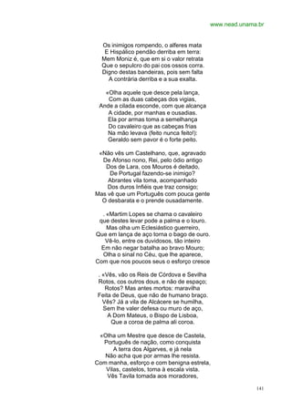 www.nead.unama.br


  Os inimigos rompendo, o alferes mata
   E Hispálico pendão derriba em terra:
  Mem Moniz é, que em si o valor retrata
  Que o sepulcro do pai cos ossos corra.
  Digno destas bandeiras, pois sem falta
    A contrária derriba e a sua exalta.

   «Olha aquele que desce pela lança,
    Com as duas cabeças dos vigias,
 Ande a cilada esconde, com que alcança
    A cidade, por manhas e ousadias.
    Ela por armas toma a semelhança
    Do cavaleiro que as cabeças frias
    Na mão levava (feito nunca feito!):
    Geraldo sem pavor é o forte peito.

 «Não vês um Castelhano, que, agravado
  De Afonso nono, Rei, pelo ódio antigo
   Dos de Lara, cos Mouros é deitado,
     De Portugal fazendo-se inimigo?
    Abrantes vila toma, acompanhado
    Dos duros Infiéis que traz consigo;
Mas vê que um Português com pouca gente
  O desbarata e o prende ousadamente.

  . «Martim Lopes se chama o cavaleiro
 que destes levar pode a palma e o louro.
    Mas olha um Eclesiástico guerreiro,
Que em lança de aço torna o bago de ouro.
   Vê-lo, entre os duvidosos, tão inteiro
  Em não negar batalha ao bravo Mouro;
  Olha o sinal no Céu, que lhe aparece,
Com que nos poucos seus o esforço cresce

 . «Vês, vão os Reis de Córdova e Sevilha
 Rotos, cos outros dous, e não de espaço;
    Rotos? Mas antes mortos: maravilha
 Feita de Deus, que não de humano braço.
   Vês? Já a vila de Alcácere se humilha,
   Sem lhe valer defesa ou muro de aço,
     A Dom Mateus, o Bispo de Lisboa,
      Que a coroa de palma ali coroa.

 «Olha um Mestre que desce de Castela,
  Português de nação, como conquista
      A terra dos Algarves, e já nela
   Não acha que por armas lhe resista.
Com manha, esforço e com benigna estrela,
   Vilas, castelos, toma à escala vista.
   Vês Tavila tomada aos moradores,

                                                          141
 