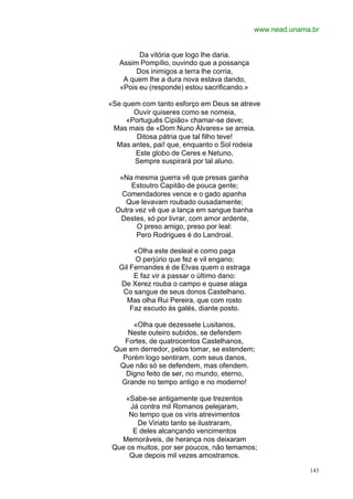 www.nead.unama.br


         Da vitória que logo lhe daria.
   Assim Pompílio, ouvindo que a possança
        Dos inimigos a terra lhe corria,
    A quem lhe a dura nova estava dando,
   «Pois eu (responde) estou sacrificando.»

«Se quem com tanto esforço em Deus se atreve
       Ouvir quiseres como se nomeia,
     «Português Cipião» chamar-se deve;
 Mas mais de «Dom Nuno Álvares» se arreia.
        Ditosa pátria que tal filho teve!
  Mas antes, pai! que, enquanto o Sol rodeia
       Este globo de Ceres e Netuno,
       Sempre suspirará por tal aluno.

   «Na mesma guerra vê que presas ganha
       Estoutro Capitão de pouca gente;
    Comendadores vence e o gado apanha
     Que levavam roubado ousadamente;
  Outra vez vê que a lança em sangue banha
   Destes, só por livrar, com amor ardente,
        O preso amigo, preso por leal:
        Pero Rodrigues é do Landroal.

        «Olha este desleal e como paga
        O perjúrio que fez e vil engano;
   Gil Fernandes é de Elvas quem o estraga
        E faz vir a passar o último dano:
   De Xerez rouba o campo e quase alaga
    Co sangue de seus donos Castelhano.
      Mas olha Rui Pereira, que com rosto
       Faz escudo às galés, diante posto.

      «Olha que dezessete Lusitanos,
     Neste outeiro subidos, se defendem
    Fortes, de quatrocentos Castelhanos,
 Que em derredor, pelos tomar, se estendem;
   Porém logo sentiram, com seus danos,
  Que não só se defendem, mas ofendem.
    Digno feito de ser, no mundo, eterno,
   Grande no tempo antigo e no moderno!

    «Sabe-se antigamente que trezentos
      Já contra mil Romanos pelejaram,
     No tempo que os viris atrevimentos
        De Viriato tanto se ilustraram,
       E deles alcançando vencimentos
   Memoráveis, de herança nos deixaram
 Que os muitos, por ser poucos, não temamos;
      Que depois mil vezes amostramos.

                                                            143
 