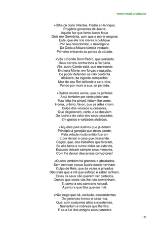 www.nead.unama.br


  «Olha cá dons Infantes, Pedro e Henrique,
         Progênie generosa de Joane;
       Aquele faz que fama ilustre fique
 Dele em Germânia, com que a morte engane;
      Este, que ela nos mares o publique
      Por seu descobridor, e desengane
      De Ceita a Maura túmida vaidade,
    Primeiro entrando as portas da cidade.

   «Vês o Conde Dom Pedro, que sustenta
     Dous cercos contra toda a Barbaria.
    Vês, outro Conde está, que representa
    Em terra Marte, em forças e ousadia;
     De poder defender se não contenta
       Alcácere, da ingente companhia;
     Mas do seu Rei defende a cara vida,
      Pondo por muro a sua, ali perdida.

    «Outros muitos verias, que os pintores
      Aqui também por certo pintariam;
    Mas falta-lhe pincel, faltam-lhe cores:
   Honra, prêmio, favor, que as artes criam.
       Culpa dos viciosos sucessores,
     Que degeneram, certo, e se desviam
   Do lustre e do valor dos seus passados,
       Em gostos e vaidades atolados.

      «Aqueles pais ilustres que já deram
     Princípio à geração que deles pende,
        Pela virtude muito então fizeram
      E por deixar a casa que descende.
    Cegos, que, dos trabalhos que tiveram,
    Se alta fama e rumor deles se estende,
    Escuros deixam sempre seus menores,
    Com lhe deixar descansos corruptores!

  «Outros também há grandes e abastados,
  Sem nenhum tronco ilustre donde venham:
    Culpa de Reis, que às vezes a privados
Dão mais que a mil que esforço e saber tenham.
   Estes os seus não querem ver pintados,
  Crendo que cores vãs lhe não convenham,
       E, como a seu contrario natural,
        A pintura que fala querem mal.

  «Não nego que há, contudo, descendentes
      Do generoso tronco e casa rica,
   Que, com costumes altos e excelentes,
     Sustentam a nobreza que lhe fica;
    E se a luz dos antigos seus parentes

                                                             144
 