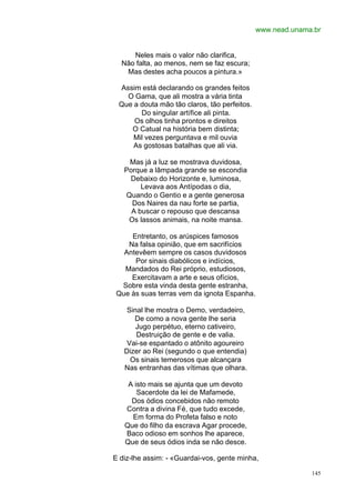 www.nead.unama.br


     Neles mais o valor não clarifica,
  Não falta, ao menos, nem se faz escura;
   Mas destes acha poucos a pintura.»

 Assim está declarando os grandes feitos
   O Gama, que ali mostra a vária tinta
 Que a douta mão tão claros, tão perfeitos.
       Do singular artífice ali pinta.
     Os olhos tinha prontos e direitos
    O Catual na história bem distinta;
     Mil vezes perguntava e mil ouvia
     As gostosas batalhas que ali via.

    Mas já a luz se mostrava duvidosa,
   Porque a lâmpada grande se escondia
    Debaixo do Horizonte e, luminosa,
        Levava aos Antípodas o dia,
   Quando o Gentio e a gente generosa
     Dos Naires da nau forte se partia,
     A buscar o repouso que descansa
    Os lassos animais, na noite mansa.

    Entretanto, os arúspices famosos
   Na falsa opinião, que em sacrifícios
  Antevêem sempre os casos duvidosos
     Por sinais diabólicos e indícios,
  Mandados do Rei próprio, estudiosos,
    Exercitavam a arte e seus ofícios,
 Sobre esta vinda desta gente estranha,
Que às suas terras vem da ignota Espanha.

    Sinal lhe mostra o Demo, verdadeiro,
      De como a nova gente lhe seria
       Jugo perpétuo, eterno cativeiro,
       Destruição de gente e de valia.
    Vai-se espantado o atônito agoureiro
   Dizer ao Rei (segundo o que entendia)
     Os sinais temerosos que alcançara
   Nas entranhas das vítimas que olhara.

    A isto mais se ajunta que um devoto
       Sacerdote da lei de Mafamede,
     Dos ódios concebidos não remoto
   Contra a divina Fé, que tudo excede,
     Em forma do Profeta falso e noto
   Que do filho da escrava Agar procede,
   Baco odioso em sonhos lhe aparece,
   Que de seus ódios inda se não desce.

E diz-lhe assim: - «Guardai-vos, gente minha,

                                                            145
 