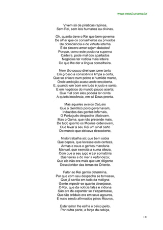 www.nead.unama.br


     Vivem só de piráticas rapinas,
  Sem Rei, sem leis humanas ou divinas.

 Oh, quanto deve o Rei que bem governa
 De olhar que os conselheiros ou privados
    De consciência e de virtude interna
    E de sincero amor sejam dotados!
  Porque, como este posto na superna
     Cadeira, pode mal dos apartados
     Negócios ter notícia mais inteira
   Do que lhe der a língua conselheira.

    Nem tão-pouco direi que tome tanto
  Em grosso a consciência limpa e certa,
Que se enleve num pobre e humilde manto,
   Onde ambição acaso ande encoberta.
E, quando um bom em tudo é justo e santo,
  E em negócios do mundo pouco acerta;
    Que mal com eles poderá ter conta
  A quieta inocência, em só Deus pronta.

        Mas aqueles avaros Catuais
   Que o Gentílico povo governavam,
      Induzidos das gentes infernais,
    O Português despacho dilatavam.
  Mas o Gama, que não pretende mais,
  De tudo quanto os Mouros ordenavam,
   Que levar a seu Rei um sinal certo
   Do mundo que deixava descoberto,

    Nisto trabalha só; que bem sabia
  Que depois, que levasse esta certeza,
    Armas e naus e gentes mandaria
   Manuel, que exercita a suma alteza,
   Com que a seu jugo e Lei somatória
    Das terras e do mar a redondeza;
  Que ele não era mais que um diligente
    Descobridor das terras do Oriente.

      Falar ao Rei gentio determina,
 Por que com seu despacho se tornasse,
    Que já sentia em tudo da maligna
   Gente impedir-se quanto desejasse.
   O Rei, que da notícia falsa e indiana
  São era de espantar se s'espantasse,
  Que tão crédulo era em seus agouros,
 E mais sendo afirmados pelos Mouros,

    Este temor lhe esfria o baixo peito.
    Por outra parte, a força da cobiça,

                                                          147
 