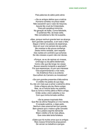 www.nead.unama.br


     Pais palavras do sábio peito abria:

    - «Se os antigos delitos que a malícia
      Humana cometeu na prisca idade
   Não causaram que o vaso da nequícia,
       Açoute tão cruel da Cristandade,
         Viera pôr perpétua inimicícia
   Na geração de Adão, Coma falsidade,
        Ó poderoso Rei, da torpe seita,
     Não conceberas tu tão má suspeita.

«Mas, porque nenhum grande bem se alcança
 Sem grandes opressões, e em todo o feito
  Segue o temor os passos da esperança,
  Que em suor vive sempre de seu peito,
    Me mostras tu tão pouca confiança
    Desta minha verdade, sem respeito
   Das razões em contrário que acharias
  Se não cresses a quem não crer devias.

   «Porque, se eu de rapinas só vivesse,
      Undívago ou da pátria desterrado,
     Como crês que tão longe me viesse
    Buscar assento incógnito e apartado?
  Por que esperanças, ou por que interesse
      Viria experimentando o mar irado,
       Os Antárticos frios e os ardores
   Que sofrem do Carneiro os moradores?

  «Se com grandes presentes d'alta estima
      O crédito me pedes do que digo,
Eu não vim mais que a achar o estranho clima
    Onde a Natura pôs teu Reino antigo;
    Mas, se a Fortuna tanto me sublima,
 Que eu torne à minha pátria e Reino amigo,
     Então verás o dom soberbo e rico
      Com que minha tornada certifico.

      «Se te parece inopinado feito
 Que Rei da última Hespéria a ti me mande,
     O coração sublime, o régio peito,
  Nenhum caso possível tem por grande.
  Bem parece que o nobre e grão conceito
      Do Lusitano espírito demande
     Maior crédito e fé de mais alteza,
      Que creia dele tanta fortaleza

  «Sabe que há muitos anos que os antigos
    Reis nossos firmemente propuseram
     De vencer os trabalhos e perigos

                                                           149
 