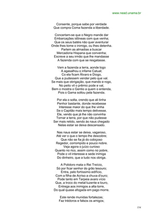 www.nead.unama.br


  Consente, porque sabe por verdade
 Que compra Coma fazenda a liberdade.

  Concertam-se que o Negro mande dar
 Embarcações idôneas com que venha;
 Que os seus batéis não quer aventurar
Onde lhes tome o inimigo, ou lhes detenha.
      Partem as almadias a buscar
   Mercadoria Hispana que convenha;
 Escreve a seu irmão que lhe mandasse
   A fazenda com que se resgatasse.

   Vem a fazenda a terra, aonde logo
      A agasalhou o infame Catual;
      Co ela ficam Álvaro e Diogo,
  Que a pudessem vender pelo que val.
Se mais que obrigação, que mando e rogo,
    No peito vil o prêmio pode e val,
Bem o mostra o Gentio a quem o entenda,
    Pois o Gama soltou pela fazenda.

   Por ela o solta, crendo que ali tinha
   Penhor bastante, donde recebesse
     Interesse maior do que lhe vinha
   Se o Capitão mais tempo detivesse.
   Ele, vendo que já lhe não convinha
  Tornar a terra, por que não pudesse
 Ser mais retido, sendo às naus chegado
    Nelas estar se deixa descansado.

   Nas naus estar se deixa, vagaroso,
   Até ver o que o tempo lhe descobre;
      Que não se fia já do cobiçoso
  Regedor, corrompido e pouco nobre.
        Veja agora o juízo curioso
  Quanto no rico, assim como no pobre,
   Pode o vil interesse e sede inimiga
   Do dinheiro, que a tudo nos obriga.

     A Polidoro mata o Rei Treício,
  Só por ficar senhor do grão tesouro;
     Entra, pelo fortíssimo edifício,
  Com a filha de Acriso a chuva d'ouro;
   Pode tanto em Tarpeia avaro vício
  Que, a troco do metal luzente e louro,
    Entrega aos inimigos a alta torre,
 Do qual quase afogada em pago morre.

      Este rende munidas fortalezas;
     Faz trédoros e falsos os amigos;

                                                           154
 