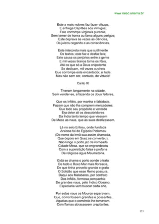 www.nead.unama.br


   Este a mais nobres faz fazer vilezas,
     E entrega Capitães aos inimigos;
     Este corrompe virginais purezas,
Sem temer de honra ou fama alguns perigos;
    Este deprava às vezes as ciências,
   Os juízos cegando e as consciências.

    Este interpreta mais que sutilmente
     Os textos; este faz e desfaz leis;
   Este causa os perjúrios entre a gente
     E mil vezes tiranos torna os Reis.
     Até os que só a Deus onipotente
      Se dedicam, mil vezes ouvireis
  Que corrompe este encantador, e ilude;
  Mas não sem cor, contudo, de virtude!

                 Canto IX

     Tiveram longamente na cidade,
Sem vender-se, a fazenda os dous feitores,

   Que os Infiéis, por manha e falsidade,
 Fazem que não lha comprem mercadores;
    Que todo seu propósito e vontade
      Era deter ali os descobridores
    Da Índia tanto tempo que viessem
De Meca as naus, que as suas desfizessem.

     Lá no seio Eritreu, onde fundada
     Arsínoe foi do Egípcio Ptolomeu
  (Do nome da irmã sua assim chamada,
    Que depois em Suez se converteu),
    Não longe o porto jaz da nomeada
    Cidade Meca, que se engrandeceu
    Com a superstição falsa e profana
      Da religiosa água Maumetana.

    Gidá se chama o porto aonde o trato
     De todo o Roxo Mar mais florescia,
    De que tinha proveito grande e grato
    O Solidão que esse Reino possuía.
     Daqui aos Malabares, por contrato
       Dos Infiéis, formosa companhia
   De grandes naus, pelo Índico Oceano,
      Especiaria vem buscar cada ano.

  Por estas naus os Mouros esperavam,
 Que, como fossem grandes e possantes,
  Aquelas que o comércio lhe tomavam,
  Com flamas abrasassem crepitantes.

                                                           155
 