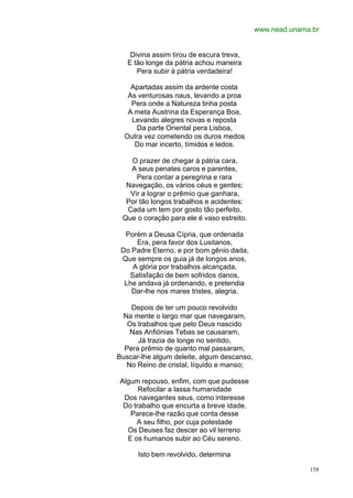 www.nead.unama.br


    Divina assim tirou de escura treva,
   E tão longe da pátria achou maneira
      Pera subir à pátria verdadeira!

    Apartadas assim da ardente costa
   As venturosas naus, levando a proa
    Pera onde a Natureza tinha posta
   A meta Austrina da Esperança Boa,
    Levando alegres novas e reposta
     Da parte Oriental pera Lisboa,
  Outra vez cometendo os duros medos
     Do mar incerto, tímidos e ledos.

   O prazer de chegar à pátria cara,
   A seus penates caros e parentes,
     Pera contar a peregrina e rara
  Navegação, os vários céus e gentes;
   Vir a lograr o prêmio que ganhara,
  Por tão longos trabalhos e acidentes:
  Cada um tem por gosto tão perfeito,
 Que o coração para ele é vaso estreito.

  Porém a Deusa Cípria, que ordenada
      Era, pera favor dos Lusitanos,
 Do Padre Eterno, e por bom gênio dada,
 Que sempre os guia já de longos anos,
    A glória por trabalhos alcançada,
   Satisfação de bem sofridos danos,
  Lhe andava já ordenando, e pretendia
    Dar-lhe nos mares tristes, alegria.

    Depois de ter um pouco revolvido
 Na mente o largo mar que navegaram,
   Os trabalhos que pelo Deus nascido
   Nas Anfiónias Tebas se causaram,
      Já trazia de longe no sentido,
  Pera prêmio de quanto mal passaram,
Buscar-lhe algum deleite, algum descanso,
  No Reino de cristal, líquido e manso;

Algum repouso, enfim, com que pudesse
      Refocilar a lassa humanidade
 Dos navegantes seus, como interesse
 Do trabalho que encurta a breve idade.
   Parece-lhe razão que conta desse
     A seu filho, por cuja potestade
  Os Deuses faz descer ao vil terreno
  E os humanos subir ao Céu sereno.

      Isto bem revolvido, determina

                                                          158
 