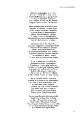 www.nead.unama.br


    Crebros suspiros pelo ar soavam
   Dos que feridos vão da seta aguda.
  Formosas Ninfas são as que curavam
    As chagas recebidas, cuja ajuda
  Não somente dá vida aos mal feridos,
  Mas põe em vida os inda não nascidos.

   Formosas são algumas e outras feias,
   Segundo a qualidade for das chagas,
   Que o veneno espalhado pelas veias
    Curam-no às vezes ásperas triagas.
      Alguns ficam ligados em cadeias
    Por palavras sutis de sábias magas;
 Isto acontece às vezes, quando as setas
      Acertam de levar ervas secretas.

    Destes tiros assim desordenados,
 Que estes moços mal destros vão tirando,
   Nascem amores mil desconcertados
      Entre o povo ferido miserando;
  E também nos heróis de altos estados
  Exemplos mil se vêm de amor nefando.
    Qual o das moças Bíbli e Cinireia,
  Um mancebo de Assíria, um de Judeia.

     E vós, ó poderosos, por pastoras
     Muitas vezes ferido o peito vedes;
    E por baixos e rudos, vós, senhoras,
 Também vos tomam nas Vulcâneas redes.
   Uns esperando andais noturnas horas,
     Outros subis telhados e paredes;
    Mas eu creio que deste amor indigno
  É mais culpa a da mãe que a do menino.

    Mas já no verde prado o carro leve
 Punham os brancos cisnes mansamente;
   E Dione, que as rosas entre a neve
       No rosto traz, descia diligente.
  O frecheiro que contra o Céu se atreve
     A recebê-la vem, ledo e contente;
     Vêm todos os Cupidos servidores
    Beijar a mão à Deusa dos amores.

   Ela, por que não gaste o tempo em vão
      Nos braços tendo o filho, confiada
    Lhe diz: - «Amado filho, em cuja mão
     Toda minha potência está fundada;
Filho, em quem minhas forças sempre estão,
   Tu, que as armas Tifeias tens em nada,
        A socorrer-me a tua potestade

                                                          161
 