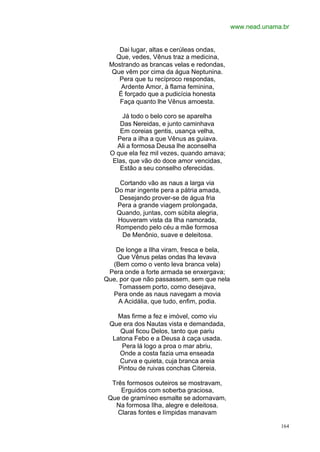 www.nead.unama.br


    Dai lugar, altas e cerúleas ondas,
   Que, vedes, Vênus traz a medicina,
 Mostrando as brancas velas e redondas,
  Que vêm por cima da água Neptunina.
    Pera que tu recíproco respondas,
     Ardente Amor, à flama feminina,
    É forçado que a pudicícia honesta
    Faça quanto lhe Vênus amoesta.

     Já todo o belo coro se aparelha
    Das Nereidas, e junto caminhava
    Em coreias gentis, usança velha,
   Pera a ilha a que Vênus as guiava.
   Ali a formosa Deusa lhe aconselha
 O que ela fez mil vezes, quando amava;
  Elas, que vão do doce amor vencidas,
    Estão a seu conselho oferecidas.

     Cortando vão as naus a larga via
   Do mar ingente pera a pátria amada,
    Desejando prover-se de água fria
    Pera a grande viagem prolongada,
   Quando, juntas, com súbita alegria,
    Houveram vista da Ilha namorada,
   Rompendo pelo céu a mãe formosa
      De Menônio, suave e deleitosa.

   De longe a Ilha viram, fresca e bela,
    Que Vênus pelas ondas lha levava
  (Bem como o vento leva branca vela)
 Pera onde a forte armada se enxergava;
Que, por que não passassem, sem que nela
     Tomassem porto, como desejava,
  Pera onde as naus navegam a movia
    A Acidália, que tudo, enfim, podia.

   Mas firme a fez e imóvel, como viu
 Que era dos Nautas vista e demandada,
    Qual ficou Delos, tanto que pariu
  Latona Febo e a Deusa à caça usada.
     Pera lá logo a proa o mar abriu,
    Onde a costa fazia uma enseada
    Curva e quieta, cuja branca areia
    Pintou de ruivas conchas Citereia.

  Três formosos outeiros se mostravam,
     Erguidos com soberba graciosa,
 Que de gramíneo esmalte se adornavam,
   Na formosa Ilha, alegre e deleitosa.
    Claras fontes e límpidas manavam

                                                         164
 
