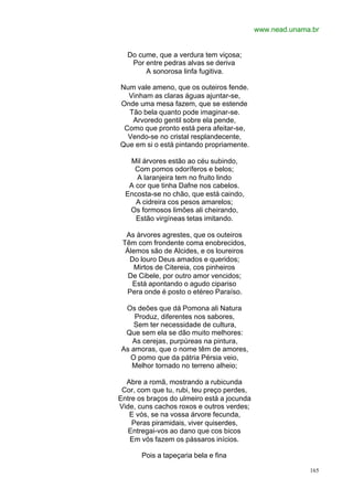 www.nead.unama.br


  Do cume, que a verdura tem viçosa;
   Por entre pedras alvas se deriva
       A sonorosa linfa fugitiva.

Num vale ameno, que os outeiros fende.
  Vinham as claras águas ajuntar-se,
Onde uma mesa fazem, que se estende
  Tão bela quanto pode imaginar-se.
   Arvoredo gentil sobre ela pende,
 Como que pronto está pera afeitar-se,
  Vendo-se no cristal resplandecente,
Que em si o está pintando propriamente.

   Mil árvores estão ao céu subindo,
     Com pomos odoríferos e belos;
     A laranjeira tem no fruito lindo
   A cor que tinha Dafne nos cabelos.
  Encosta-se no chão, que está caindo,
     A cidreira cos pesos amarelos;
   Os formosos limões ali cheirando,
     Estão virgíneas tetas imitando.

  As árvores agrestes, que os outeiros
 Têm com frondente coma enobrecidos,
  Álemos são de Alcides, e os loureiros
   Do louro Deus amados e queridos;
     Mirtos de Citereia, cos pinheiros
   De Cibele, por outro amor vencidos;
    Está apontando o agudo cipariso
  Pera onde é posto o etéreo Paraíso.

 Os deões que dá Pomona ali Natura
    Produz, diferentes nos sabores,
    Sem ter necessidade de cultura,
 Que sem ela se dão muito melhores:
   As cerejas, purpúreas na pintura,
As amoras, que o nome têm de amores,
   O pomo que da pátria Pérsia veio,
   Melhor tornado no terreno alheio;

  Abre a romã, mostrando a rubicunda
 Cor, com que tu, rubi, teu preço perdes,
Entre os braços do ulmeiro está a jocunda
Vide, cuns cachos roxos e outros verdes;
   E vós, se na vossa árvore fecunda,
    Peras piramidais, viver quiserdes,
   Entregai-vos ao dano que cos bicos
   Em vós fazem os pássaros inícios.

       Pois a tapeçaria bela e fina

                                                          165
 
