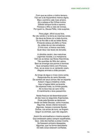 www.nead.unama.br


  Com que se cobre o rústico terreno,
 Faz ser a de Aquemênia menos digna,
    Mas o sombrio vale mais ameno.
    Ali a cabeça a flor Cifísia inclina
     Sôbolo tanque lúcido e sereno;
   Floresce o filho e neto de Ciniras,
Por quem tu, Deusa Páfia, inda suspiras.

      Pera julgar, difícil cousa fora,
No céu vendo e na terra as mesmas cores,
   Se dava às flores cor a bela Aurora,
   Ou se lha dão a ela as belas flores.
    Pintando estava ali Zéfiro e Flora
     As violas da cor dos amadores,
     O lírio roxo, a fresca rosa bela,
    Qual reluz nas faces da donzela;

    A cândida cecém, das matutinas
   Lágrimas rociada, e a manjerona;
 Vêm-se as letras nas flores Hiacintinas,
    Tão queridas do filho de Latona.
 Bem se enxerga nos pomos e boninas
   Que competia Clóris com Pomona.
 Pois, se as aves no ar cantando voam,
    Alegres animais o chão povoam.

  Ao longo da água o níveo cisne canta;
     Responde-lhe do ramo filomela;
Da sombra de seus cornos não se espanta
     Acteon n'água cristalina e bela.
      Aqui a fugace lebre se levanta
   Da espessa mata, ou tímida gazela;
       Ali no bico traz ao caro ninho
    O mantimento o leve passarinho.

   Nesta frescura tal desembarcavam
 Já das naus os segundos Argonautas,
     Onde pela floresta se deixavam
 Andar as belas Deusas, como incautas.
    Algumas, doces cítaras tocavam;
   Algumas, harpas e sonoras flautas;
  Outras, cos arcos de ouro, se fingiam
  Seguir os animais, que não seguiam.

 Assim lho aconselhara a mestra experta:
Que andassem pelos campos espalhadas;
  Que, vista dos barões a presa incerta,
     Se fizessem primeiro desejadas.
   Algumas, que na forma descoberta
    Do belo corpo estavam confiadas,

                                                          166
 