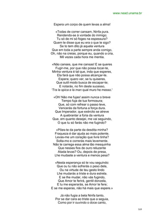 www.nead.unama.br


  Espera um corpo de quem levas a alma!

   «Todas de correr cansam, Ninfa pura.
    Rendendo-se à vontade do inimigo;
    Tu só de mi só foges na espessura?
 Quem te disse que eu era o que te sigo?
      Se to tem dito já aquela ventura
Que em toda a parte sempre anda comigo,
Oh, não na creias, porque eu, quando a cria,
      Mil vezes cada hora me mentia.

 «Não canses, que me cansas! E se queres
   Fugir-me, por que não possa tocar-te,
 Minha ventura é tal que, inda que esperes,
    Ela fará que não possa alcançar-te.
      Espera; quero ver, se tu quiseres,
    Que sutil modo busca de escapar-te;
      E notarás, no fim deste sucesso,
'Tra la spica e la man qual muro he messo.'

 «Oh! Não me fujas! assim nunca o breve
       Tempo fuja de tua formosura;
    Que, só com refrear o passo leve,
    Vencerás da fortuna a força dura.
  Que Imperador, que exército se atreve
      A quebrantar a fúria da ventura
 Que, em quanto desejei, me vai seguindo,
    O que tu só farás não me fugindo?

   «Pões-te da parte da desdita minha?
  Fraqueza é dar ajuda ao mais potente.
  Levas-me um coração que livre tinha?
   Solta-mo e correrás mais levemente.
 Não te carrega essa alma tão mesquinha
    Que nesses fios de ouro reluzente
    Atada levas? Ou, depois de presa,
  Lhe mudaste a ventura e menos pesa?

   «Nesta esperança só te vou seguindo:
    Que ou tu não sofrerás o peso dela,
      Ou na virtude de teu gesto lindo
    Lhe mudarás a triste e dura estrela.
     E se lhe mudar, não vás fugindo,
     Que Amor te ferirá, gentil donzela,
    E tu me esperarás, se Amor te fere;
E se me esperas, não há mais que espere.»

      Já não fugia a bela Ninfa tanto,
   Por se dar cara ao triste que a seguia,
    Como por ir ouvindo o doce canto,

                                                            169
 