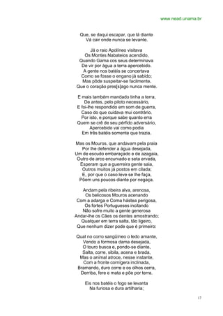 www.nead.unama.br


  Que, se daqui escapar, que lá diante
    Vá cair onde nunca se levante.

      Já o raio Apolíneo visitava
   Os Montes Nabateios acendido,
 Quando Gama cos seus determinava
  De vir por água a terra apercebido.
   A gente nos batéis se concertava
  Como se fosse o engano já sabido;
  Mas pôde suspeitar-se facilmente,
Que o coração pres[s]ago nunca mente.

 E mais também mandado tinha a terra,
     De antes, pelo piloto necessário,
 E foi-lhe respondido em som de guerra,
   Caso do que cuidava mui contrário.
   Por isto, e porque sabe quanto erra
 Quem se crê de seu pérfido adversário,
        Apercebido vai como podia
   Em três batéis somente que trazia.

Mas os Mouros, que andavam pela praia
   Por lhe defender a água desejada,
Um de escudo embaraçado e de azagaia,
 Outro de arco encurvado e seta ervada,
  Esperam que a guerreira gente saia,
   Outros muitos já postos em cilada;
   E, por que o caso leve se lhe faça,
  Põem uns poucos diante por negaça.

   Andam pela ribeira alva, arenosa,
    Os belicosos Mouros acenando
 Com a adarga e Coma hástea perigosa,
    Os fortes Portugueses incitando
   Não sofre muito a gente generosa
Andar-lhe os Cães os dentes amostrando;
   Qualquer em terra salta, tão ligeiro,
 Que nenhum dizer pode que é primeiro:

Qual no corro sangüíneo o ledo amante,
  Vendo a formosa dama desejada,
  O touro busca e, pondo-se diante,
  Salta, corre, sibila, acena e brada,
 Mas o animal atroce, nesse instante,
  Com a fronte cornígera inclinada,
Bramando, duro corre e os olhos cerra,
 Derriba, fere e mata e põe por terra.

    Eis nos batéis o fogo se levanta
      Na furiosa e dura artilharia;

                                                          17
 