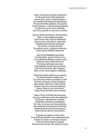 www.nead.unama.br


   Assim a formosa e a forte companhia
     O dia quase todo estão passando
   Numa alma, doce, incógnita alegria,
  Os trabalhos tão longos compensando.
  Porque dos feitos grandes, da ousadia
 Forte e famosa, o mundo está guardando
    O prêmio lá no fim, bem merecido,
  Com fama grande e nome alto e subido.

 Que as Ninfas do Oceano, tão formosas,
      Tétis e a Ilha angélica pintada,
   Outra cousa não é que as deleitosas
   Honras que a vida fazem sublimada.
    Aquelas preeminências gloriosas,
       Os triunfos, a fronte coroada
  De palma e louro, a glória e maravilha,
     Estes são os deleites desta Ilha.

     Que as imortalidades que fingia
   A antiguidade, que os Ilustres ama,
  Lá no estelante Olimpo, a quem subia
     Sobre as asas ínclitas da Fama,
      Por obras valorosas que fazia,
   Pelo trabalho imenso que se chama
   Caminho da virtude, alto e fragoso,
  Mas, no fim, doce, alegre e deleitoso,

  Não eram senão prêmios que reparte,
     Por feitos imortais e soberanos,
  O mundo cos varões que esforço e arte
   Divinos os fizeram, sendo humanos.
   Que Júpiter, Mercúrio, Febo e Marte,
   Êneas e Quirino e os dous Tébanos,
     Ceres, Palas e Juno com Diana,
   Todos foram de fraca carne humana.

   Mas a Fama, trombeta de obras tais,
 Lhe deu no Mundo nomes tão estranhos
    De Deuses, Semideuses, Imortais,
    Indigentes, Heróicos e de Magnos.
  Por isso, ó vós que as famas estimais,
  Se quiserdes no mundo ser tamanhos,
   Despertai já do sono do ócio ignavo,
    Que o ânimo, de livre, faz escravo.

     E ponde na cobiça um freio duro,
E na ambição também, que indignadamente
   Tomais mil vezes, e no torpe e escuro
     Vício da tirania infame e urgente;
 Porque essas honras vãs, esse ouro puro,

                                                          171
 