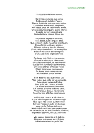 www.nead.unama.br


      Trazidos lá do Atlântico tesouro.

      Os vinhos odoríferos, que acima
      Estão não só do Itálico Falerno
  Mas da Ambrósia, que Jove tanto estima
    Com todo o ajuntamento sempiterno,
  Nos vasos, onde em vão trabalha a lima,
  Crespas escumas erguem, que no interno
      Coração movem súbita alegria,
     Saltando Coma mistura d’água fria.

     Mil práticas alegres se tocavam;
    Risos doces, sutis e argutos ditos,
Que entre um e outro manjar se levantavam,
     Despertando os alegres apetites;
    Músicos instrumentos não faltavam
(Quais, no profundo Reino, os nus espíritos
   Fizeram descansar da eterna pena)
    C’uma voz duma angélica Sirena.

    Cantava a bela Ninfa, e cos acentos,
     Que pelos altos paços vão soando,
   Em consonância igual, os instrumentos
   Suaves vêm a um tempo conformando.
    Um súbito silêncio enfreia os ventos
      E faz ir docemente murmurando
      As águas, e nas casas naturais
       Adormecer os brutos animais.

     Com doce voz está subindo ao Céu
  Altos varões que estão por vir ao mundo,
        Cujas claras Idéias viu Proteu
      Num globo vão, diáfano, rotundo,
     Que Júpiter em dom lho concedeu
   Em sonhos, e depois no Reino fundo,
     Vaticinando, o disse, e na memória
   Recolheu logo a Ninfa a clara história.

    Matéria é de coturno, e não de soco,
  A que a Ninfa aprendeu no imenso lago;
    Qual Iopas não soube, ou Demodoco,
    Entre os Faces um, outro em Cartago.
        Aqui, minha Calíope, te invoco
 Neste trabalho extremo, por que em pago
Me tornes do que escrevo, e em vão pretendo,
  O gosto de escrever, que vou perdendo.

    Vão os anos descendo, e já do Estio
    Há pouco que passar até o Outono;
     A Fortuna me faz o engenho frio,

                                                           173
 