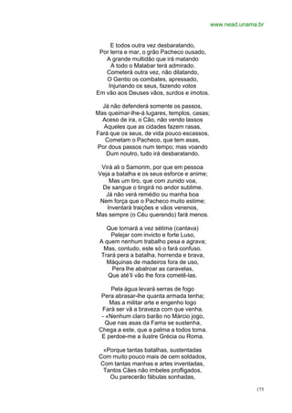 www.nead.unama.br


     E todos outra vez desbaratando,
 Por terra e mar, o grão Pacheco ousado,
   A grande multidão que irá matando
     A todo o Malabar terá admirado.
   Cometerá outra vez, não dilatando,
   O Gentio os combates, apressado,
    Injuriando os seus, fazendo votos
Em vão aos Deuses vãos, surdos e imotos.

  Já não defenderá somente os passos,
Mas queimar-lhe-á lugares, templos, casas;
  Aceso de ira, o Cão, não vendo lassos
  Aqueles que as cidades fazem rasas,
Fará que os seus, de vida pouco escassos,
   Cometam o Pacheco, que tem asas,
Por dous passos num tempo; mas voando
   Dum noutro, tudo irá desbaratando.

 Virá ali o Samorim, por que em pessoa
Veja a batalha e os seus esforce e anime;
    Mas um tiro, que com zunido voa,
  De sangue o tingirá no andor sublime.
   Já não verá remédio ou manha boa
 Nem força que o Pacheco muito estime;
   Inventará traições e vãos venenos,
Mas sempre (o Céu querendo) fará menos.

   Que tornará a vez sétima (cantava)
     Pelejar com invicto e forte Luso,
 A quem nenhum trabalho pesa e agrava;
  Mas, contudo, este só o fará confuso.
 Trará pera a batalha, horrenda e brava,
   Máquinas de madeiros fora de uso,
     Pera lhe abalroar as caravelas,
    Que até’li vão lhe fora cometê-las.

      Pela água levará serras de fogo
  Pera abrasar-lhe quanta armada tenha;
     Mas a militar arte e engenho logo
  Fará ser vã a braveza com que venha.
  - «Nenhum claro barão no Márcio jogo,
    Que nas asas da Fama se sustenha,
 Chega a este, que a palma a todos toma.
  E perdoe-me a ilustre Grécia ou Roma.

  «Porque tantas batalhas, sustentadas
 Com muito pouco mais de cem soldados,
 Com tantas manhas e artes inventadas,
  Tantos Cães não imbeles profligados,
    Ou parecerão fábulas sonhadas,

                                                           175
 