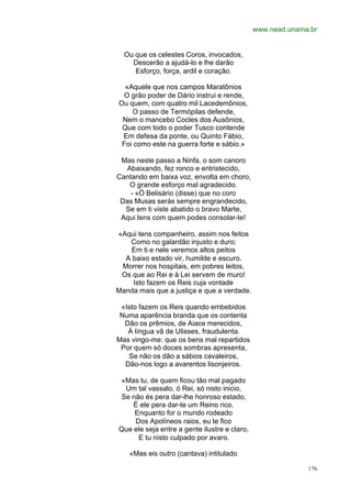 www.nead.unama.br


  Ou que os celestes Coros, invocados,
    Descerão a ajudá-lo e lhe darão
     Esforço, força, ardil e coração.

  «Aquele que nos campos Maratônios
  O grão poder de Dário instrui e rende,
Ou quem, com quatro mil Lacedemônios,
    O passo de Termópilas defende,
 Nem o mancebo Cocles dos Ausônios,
 Que com todo o poder Tusco contende
 Em defesa da ponte, ou Quinto Fábio,
 Foi como este na guerra forte e sábio.»

 Mas neste passo a Ninfa, o som canoro
  Abaixando, fez ronco e entristecido,
Cantando em baixa voz, envolta em choro,
   O grande esforço mal agradecido.
    - «Ó Belisário (disse) que no coro
 Das Musas serás sempre engrandecido,
  Se em ti viste abatido o bravo Marte,
 Aqui tens com quem podes consolar-te!

«Aqui tens companheiro, assim nos feitos
   Como no galardão injusto e duro;
    Em ti e nele veremos altos peitos
  A baixo estado vir, humilde e escuro.
 Morrer nos hospitais, em pobres leitos,
 Os que ao Rei e à Lei servem de muro!
    Isto fazem os Reis cuja vontade
Manda mais que a justiça e que a verdade.

 «Isto fazem os Reis quando embebidos
 Numa aparência branda que os contenta
  Dão os prêmios, de Aiace merecidos,
   À língua vã de Ulisses, fraudulenta.
Mas vingo-me: que os bens mal repartidos
 Por quem só doces sombras apresenta,
   Se não os dão a sábios cavaleiros,
  Dão-nos logo a avarentos lisonjeiros.

«Mas tu, de quem ficou tão mal pagado
 Um tal vassalo, ó Rei, só nisto inicio,
Se não és pera dar-lhe honroso estado,
    É ele pera dar-te um Reino rico.
    Enquanto for o mundo rodeado
    Dos Apolíneos raios, eu te fico
Que ele seja entre a gente ilustre e claro,
     E tu nisto culpado por avaro.

    «Mas eis outro (cantava) intitulado

                                                            176
 