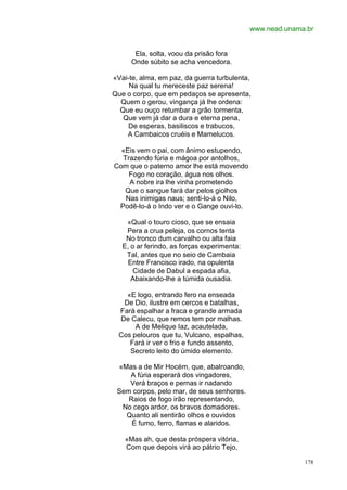 www.nead.unama.br


       Ela, solta, voou da prisão fora
      Onde súbito se acha vencedora.

«Vai-te, alma, em paz, da guerra turbulenta,
     Na qual tu mereceste paz serena!
Que o corpo, que em pedaços se apresenta,
  Quem o gerou, vingança já lhe ordena:
  Que eu ouço retumbar a grão tormenta,
   Que vem já dar a dura e eterna pena,
     De esperas, basiliscos e trabucos,
    A Cambaicos cruéis e Mamelucos.

  «Eis vem o pai, com ânimo estupendo,
  Trazendo fúria e mágoa por antolhos,
Com que o paterno amor lhe está movendo
    Fogo no coração, água nos olhos.
    A nobre ira lhe vinha prometendo
   Que o sangue fará dar pelos giolhos
   Nas inimigas naus; senti-lo-á o Nilo,
 Podê-lo-á o Indo ver e o Gange ouvi-lo.

    «Qual o touro cioso, que se ensaia
    Pera a crua peleja, os cornos tenta
    No tronco dum carvalho ou alta faia
   E, o ar ferindo, as forças experimenta:
    Tal, antes que no seio de Cambaia
     Entre Francisco irado, na opulenta
       Cidade de Dabul a espada afia,
      Abaixando-lhe a túmida ousadia.

    «E logo, entrando fero na enseada
   De Dio, ilustre em cercos e batalhas,
  Fará espalhar a fraca e grande armada
  De Calecu, que remos tem por malhas.
       A de Melique Iaz, acautelada,
  Cos pelouros que tu, Vulcano, espalhas,
     Fará ir ver o frio e fundo assento,
     Secreto leito do úmido elemento.

 «Mas a de Mir Hocém, que, abalroando,
    A fúria esperará dos vingadores,
    Verá braços e pernas ir nadando
 Sem corpos, pelo mar, de seus senhores.
    Raios de fogo irão representando,
  No cego ardor, os bravos domadores.
   Quanto ali sentirão olhos e ouvidos
     É fumo, ferro, flamas e alaridos.

    «Mas ah, que desta próspera vitória,
    Com que depois virá ao pátrio Tejo,

                                                           178
 