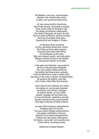 www.nead.unama.br


    No Malabar, pera que, amedrontado,
      Depois a ser vencido dele venha
     Cutiale, com quanta armada tenha.

     «E não menos de Dio a fera frota,
  Que Chaúl temerá, de grande e ousada,
    Fará, Coma vista só, perdida e rota,
    Por Heitor da Silveira e destroçada;
   Por Heitor Português, de quem se nota
  Que na costa Cambaica, sempre armada,
      Será aos Guzarates tanto dano,
    Quanto já foi aos Gregos o Troiano.

        «A Sampaio feroz sucederá
   Cunha, que longo tempo tem o leme:
     De Chale as torres altas erguerá,
     Enquanto Dio ilustre dele treme;
        O forte Baçaim se lhe dará,
  Não sem sangue, porém, que nele geme
   Melique, porque à força só de espada
     A tranqueira soberba vê tomada.

   «Trás este vem Noronha, cujo auspício
     De Dio os Rumes feros afugenta;
     Dio, que o peito e bélico exercício
    De Antônio da Silveira bem sustenta.
  Fará em Noronha a morte o usado ofício,
Quando um teu ramo, ó Gama, se experimenta
      No governo do Império, cujo zelo
    Com medo o Roxo Mar fará amarelo.

   «Das mãos do teu Estêvão vem tomar
    As rédeas um, que já será ilustrado
     No Brasil, com vencer e castigar
     O pirata Francês, ao mar usado.
    Depois, Capitão-mor do Índico mar,
   O muro de Damão, soberbo e armado,
   Escala e primeiro entra a porta aberta,
   Que fogo e frechas mil terão coberta.

    «A este o Rei Cambaico soberbíssimo
          Fortaleza dará na rica Dio,
   Por que contra o Mogor poderosíssimo
      Lhe ajude a defender o senhorio.
     Depois irá com peito esforçadíssimo
     A tolher que não passe o Rei gentio
   De Calecu, que assim com quantos veio
       O fará retirar, de sangue cheio.

        «Destruirá a cidade Repelim,

                                                           183
 