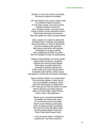 www.nead.unama.br


   Abrindo-o, vence as ondas e os perigos,
       Os ventos e depois os inimigos.

  «Eis vem depois o pai, que as ondas corta
        Co restante da gente Lusitana,
    E com força e saber, que mais importa,
         Batalha dá felice e soberana.
    Uns, paredes subindo, escusam porta;
   Outros a abrem na fera esquadra insana.
      Feitos farão tão dignos de memória
  Que não caibam em verso ou larga história.

   «Este, depois, em campo se apresenta,
   Vencedor forte e intrépido, ao possante
   Rei de Cambaia e a vista lhe amedronta
      Da fera multidão quadrupedante.
    Não menos suas terras mal sustenta
       O Hidalcão, do braço triunfante
     Que castigando vai Dabul na costa;
  Nem lhe escapou Pondá, no sertão posta.

  «Estes e outros Barões, por várias partes,
      Dignos todos de fama e maravilha,
     Fazendo-se na terra bravos Martes,
       Virão lograr os gostos desta Ilha,
       Varrendo triunfantes estandartes
    Pelas ondas que corta a aguda quilha;
    E acharão estas Ninfas e estas mesas,
Que glórias e honras são de árduas empresas.»

  Assim cantava a Ninfa; e as outras todas,
    Com sonoroso aplauso, vozes davam,
     Com que festejam as alegres vodas
    Que com tanto prazer se celebravam.
 — «Por mais que da Fortuna andem as rodas
     (Numa cônsona voz todas soavam),
    Não vos hão-de faltar, gente famosa,
       Honra, valor e fama gloriosa.»

     Depois que a corporal necessidade
      Se satisfez do mantimento nobre,
      E na harmonia e doce suavidade
     Viram os altos feitos que descobre,
     Tétis, de graça ornada e gravidade,
     Pera que com mais alta glória dobre
      As festas deste alegre e claro dia,
       Pera o felice Gama assim dizia:

     — «Faz-te mercê, barão, a Sapiência
      Suprema de, cos olhos corporais,

                                                             185
 