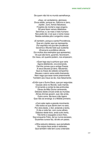 www.nead.unama.br


 De quem não há no mundo semelhança.

      «Aqui, só verdadeiros, gloriosos
  Divos estão, porque eu, Saturno e Jano,
       Júpiter, Juno, fomos fabulosos,
     Fingidos de mortal e cego engano.
      Só pera fazer versos deleitosos
   Servimos; e, se mais o trato humano
   Nos pode dar, é só que o nome nosso
   Nestas estrelas pôs o engenho vosso.

 «E também, porque a santa Providência,
    Que em Júpiter aqui se representa,
    Por espíritos mil que têm prudência
   Governa o Mundo todo que sustenta
      (Ensina-lo a profética ciência,
 Em muitos dos exemplos que apresenta);
  Os que são bons, guiando, favorecem,
Os maus, em quanto podem, nos empecem;

   «Quer logo aqui a pintura que varia
    Agora deleitando, ora ensinando,
   Dar-lhe nomes que a antiga Poesia
   A seus Deuses já dera, fabulando;
   Que os Anjos de celeste companhia
  Deuses o sacro verso está chamando,
 Nem nega que esse nome preeminente
Também aos maus se dá, mas falsamente.

«Enfim que o Sumo Deus, que por segundas
   Causas obra no Mundo, tudo manda.
   E tornando a contar-te das profundas
     Obras da Mão Divina veneranda,
  Debaixo deste círculo onde as mundas
   Almas divinas gozam, que não anda,
     Outro corre, tão leve e tão ligeiro
 Que não se enxerga: é o Móbile primeiro.

  «Com este rapto e grande movimento
  Vão todos os que dentro tem no seio;
 Por obra deste, o Sol, andando a tento,
   O dia e noite faz, com curso alheio.
  Debaixo deste leve, anda outro lento,
    Tão lento e sojugado a duro freio,
Que enquanto Febo, de luz nunca escasso,
  Duzentos cursos faz, dá ele um passo.

  «Olha estoutro debaixo, que esmaltado
    De corpos lisos anda e radiantes,
  Que também nele tem curso ordenado

                                                          187
 