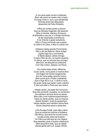 www.nead.unama.br


   E nos seus axes correm cintilantes.
  Bem vês como se veste e faz ornado
 Co largo Cinto d, ouro, que estrelantes
      Animais doze traz afigurados,
      Aposentos de Febo limitados.

    «Olha por outras partes a pintura
 Que as Estrelas fulgentes vão fazendo:
    Olha a Carreta, atenta a Cinosura,
Andrômeda e seu pai, e o Drago horrendo;
      Vê de Cassiopéia a formosura
     E do Oriente o gesto turbulento;
   Olha o Cisne morrendo que suspira,
 A Lebre e os Cães, a Nau e a doce Lira.

  «Debaixo deste grande Firmamento,
   Vês o céu de Saturno, Deus antigo;
      Júpiter logo faz o movimento,
      E Marte abaixo, bélico inimigo;
 O claro Olho do céu, no quarto assento,
 E Vênus, que os amores traz consigo;
   Mercúrio, de eloquência soberana;
   Com três rostos, debaixo vai Diana.

    «Em todos estes orbes, diferente
 Curso verás, nuns grave e noutros leve;
   Ora fogem do Centro longamente,
   Ora da Terra estão caminho breve,
   Bem como quis o Padre onipotente,
  Que o fogo fez e o ar, o vento e neve,
 Os quais verás que jazem mais a dentro
 E tem com Mar a Terra por seu centro.

  «Neste centro, pousada dos humanos,
Que não somente, ousados, se contentam
   De sofrerem da terra firme os danos,
 Mas inda o mar instável experimentam,
  Verás as várias partes, que os insanos
   Mares dividem, onde se aposentam
 Várias nações que mandam vários Reis,
    Vários costumes seus e várias leis.

  «Vês Europa Cristã, mais alta e clara
  Que as outras em polícia e fortaleza.
  Vês África, dos bens do mundo avara,
     Inculta e toda cheia de bruteza;
  Co Cabo que até aqui se vos negara,
 Que assentou pera o Austro a Natureza.
   Olha essa terra toda, que se habita
   Dessa gente sem Lei, quase infinita.

                                                         188
 