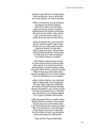 www.nead.unama.br


 Estrada o grão Moisés na antiga idade.
  Ásia começa aqui, que se apresenta
 Em terras grande, em reinos opulenta.

 «Olha o monte Sinai, que se enobrece
    Co sepulcro de Santa Caterina;
    Olha Toro e Gidá, que lhe falece
   Água das fontes, doce e cristalina;
 Olha as portas do Estreito, que fenece
  No reino da seca Ádem, que confina
    Com a serra d’Arzira, pedra viva,
  Onde chuva dos céus se não deriva.

 «Olha as Arábias três, que tanta terra
 Tomam, todas da gente vaga e baça,
 Donde vêm os cavalos pera a guerra,
   Ligeiros e ferozes, de alta raça;
 Olha a costa que corre, até que cera
 Outro Estreito de Pérsia, e faz a traça
  O Cabo que com nome se apelida
   Da cidade Fartaque, ali sabida.

  «Olha Dófar, insigne porque manda
 O mais cheiroso incenso pera as aras;
  Mas atenta: já cá desd’outra banda
 De Roçalgate, e praias sempre avaras,
Começa o reino Ormuz, que todo se anda
  Pelas ribeiras que inda serão claras
Quando as galés do Turco e fera armada
 Virem de Castelbranco nua a espada.

 «Olha o Cabo Asaboro, que chamado
  Agora é Moçandão, dos navegantes;
  Por aqui entra o lago que é fechado
De Arábia e Pérsias terras abundantes.
Atenta a ilha Barém, que o fundo ornado
 Tem das suas perlas ricas, e imitantes
 A cor da Aurora; e vê na água salgada
  Ter o Tígris e Eufrates uma entrada.

«Olha da grande Pérsia o império nobre,
Sempre posto no campo e nos cavalos,
  Que se injuria de usar fundido cobre
E de não ter das armas sempre os calos.
  Mas vê a ilha Gerum, como descobre
  O que fazem do tempo os intervalos,
 Que da cidade Armuza, que ali esteve,
   Ela o nome depois e a glória teve.

   «Aqui de Dom Filipe de Meneses

                                                         190
 