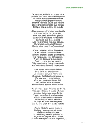 www.nead.unama.br


 Se mostrará a virtude, em armas clara,
Quando, com muito poucos Portugueses,
  Os muitos Párseos vencerá de Lara.
    Virão provar os golpes e reveses
 De Dom Pedro de Sousa, que provara
 Já seu braço em Ampaza, que deixada
  Terá por terra, à força só de espada.

«Mas deixemos o Estreito e o conhecido
   Cabo de Jasque, dito já Carpela,
  Com todo o seu terreno mal querido
 Da Natura e dos deões usados dela;
     Carmânia teve já por apelido.
 Mas vês o formoso Indo, que daquela
  Altura nasce, junto à qual, também
 Doutra altura correndo o Gange vem?

 «OIha a terra de Ulcinde, fertilíssima,
    E de Jáquete a íntima enseada;
Do mar a enchente súbita, grandíssima,
  E a vazante, que foge apressurada.
  A terra de Cambaia vê, riquíssima,
   Onde do mar o seio faz entrada;
Cidades outras mil, que vou passando,
A vós outros aqui se estão guardando.

  «Vês corre a costa célebre Indiana
    Pera o Sul, até o Cabo Comori,
   Já chamado Cori, que Taprobana
 (Que ora é Ceilão) defronte tem de si.
    Por este mar a gente Lusitana,
   Que com armas virá depois de ti,
    Terá vitórias, terras e cidades,
 Nas quais hão-de viver muitas idades.

«As províncias que entre um e o outro rio
  Vês, com várias nações, são infinitas:
   Um reino Mahometa, outro Gentio,
  A quem tem o Demónio leis escritas.
    Olha que de Narsinga o senhorio
   Tem as relíquias santas e benditas
   Do corpo de Tomé, barão sagrado,
 Que a Jesus Cristo teve a mão no lado.

  «Aqui a cidade foi que se chamava
   Meliapor, formosa, grande e rica;
      Os Ídolos antigos adorava
  Como inda agora faz a gente inicia.
 Longe do mar naquele tempo estava,
Quando a Fé, que no mundo se publica,

                                                          191
 