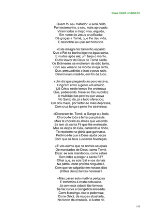 www.nead.unama.br


   Quem foi seu matador, e será crido
 Por testemunho, o seu, mais aprovado.
   Viram todos o moço vivo, erguido,
     Em nome de Jesus crucificado:
  Dá graças a Tomé, que lhe deu vida,
    E descobre seu pai ser homicida.

  «Este milagre fez tamanho espanto
Que o Rei se banha logo na água santa,
 E muitos após ele; um beija o manto,
 Outro louvor do Deus de Tomé canta.
Os Brâmenes se encheram de ódio tanto,
Com seu veneno os morde inveja tanta,
 Que, persuadindo a isso o povo rude,
 Determinam matá-lo, em fim de tudo.

 «Um dia que pregando ao povo estava,
    Fingiram entre a gente um arruído.
   (Já Cristo neste tempo lhe ordenava
 Que, padecendo, fosse ao Céu subido);
     A multidão das pedras que voava
     No Santo dá, já a tudo oferecido;
Um dos maus, por fartar-se mais depressa,
  Com crua lança o peito lhe atravessa.

 «Choraram-te, Tomé, o Gange e o Indo;
    Chorou-te toda a terra que pisaste;
  Mais te choram as almas que vestindo
  Se iam da santa Fé que lhe ensinaste.
 Mas os Anjos do Céu, cantando e rindo,
   Te recebem na glória que ganhaste.
   Pedimos-te que a Deus ajuda peças
  Com que os teus Lusitanos favoreças.

  «E vós outros que os nomes usurpais
  De mandados de Deus, como Tomé,
  Dizei: se sois mandados, como estais
     Sem irdes a pregar a santa Fé?
   Olhai que, se sois Sal e vos danais
   Na pátria, onde profeta ninguém é,
  Com que se salgarão em nossos dias
     (Infiéis deixo) tantas heresias?

   «Mas passo esta matéria perigosa
     E tornemos à costa debuxada.
     Já com esta cidade tão famosa
   Se faz curva a Gangética enseada;
    Corre Narsinga, rica e poderosa;
    Corre Orixá, de roupas abastada;
   No fundo da enseada, o ilustre rio

                                                          193
 