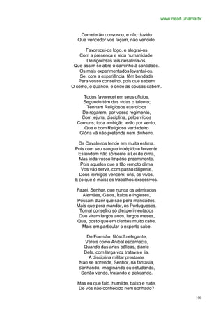 www.nead.unama.br


   Cometerão convosco, e não duvido
  Que vencedor vos façam, não vencido.

      Favorecei-os logo, e alegrai-os
    Com a presença e leda humanidade;
       De rigorosas leis desalivia-os,
 Que assim se abre o caminho à santidade.
    Os mais experimentados levantai-os,
    Se, com a experiência, têm bondade
   Pera vosso conselho, pois que sabem
O como, o quando, e onde as cousas cabem.

     Todos favorecei em seus ofícios,
    Segundo têm das vidas o talento;
      Tenham Religiosos exercícios
    De rogarem, por vosso regimento,
    Com jejuns, disciplina, pelos vícios
  Comuns; toda ambição terão por vento,
     Que o bom Religioso verdadeiro
   Glória vã não pretende nem dinheiro.

  Os Cavaleiros tende em muita estima,
 Pois com seu sangue intrépido e fervente
  Estendem não sòmente a Lei de cima,
   Mas inda vosso Império preeminente.
    Pois aqueles que a tão remoto clima
    Vos vão servir, com passo diligente,
   Dous inimigos vencem: uns, os vivos,
 E (o que é mais) os trabalhos excessivos.

  Fazei, Senhor, que nunca os admirados
    Alemães, Galos, Ítalos e Ingleses,
  Possam dizer que são pera mandados,
  Mais que pera mandar, os Portugueses.
   Tomai conselho só d’experimentados
   Que viram largos anos, largos meses,
  Que, posto que em cientes muito cabe.
    Mais em particular o experto sabe.

      De Formião, filósofo elegante,
     Vereis como Anibal escarnecia,
     Quando das artes bélicas, diante
     Dele, com larga voz tratava e lia.
       A disciplina militar prestante
   Não se aprende, Senhor, na fantasia,
   Sonhando, imaginando ou estudando,
    Senão vendo, tratando e pelejando.

  Mas eu que falo, humilde, baixo e rude,
  De vós não conhecido nem sonhado?

                                                           199
 